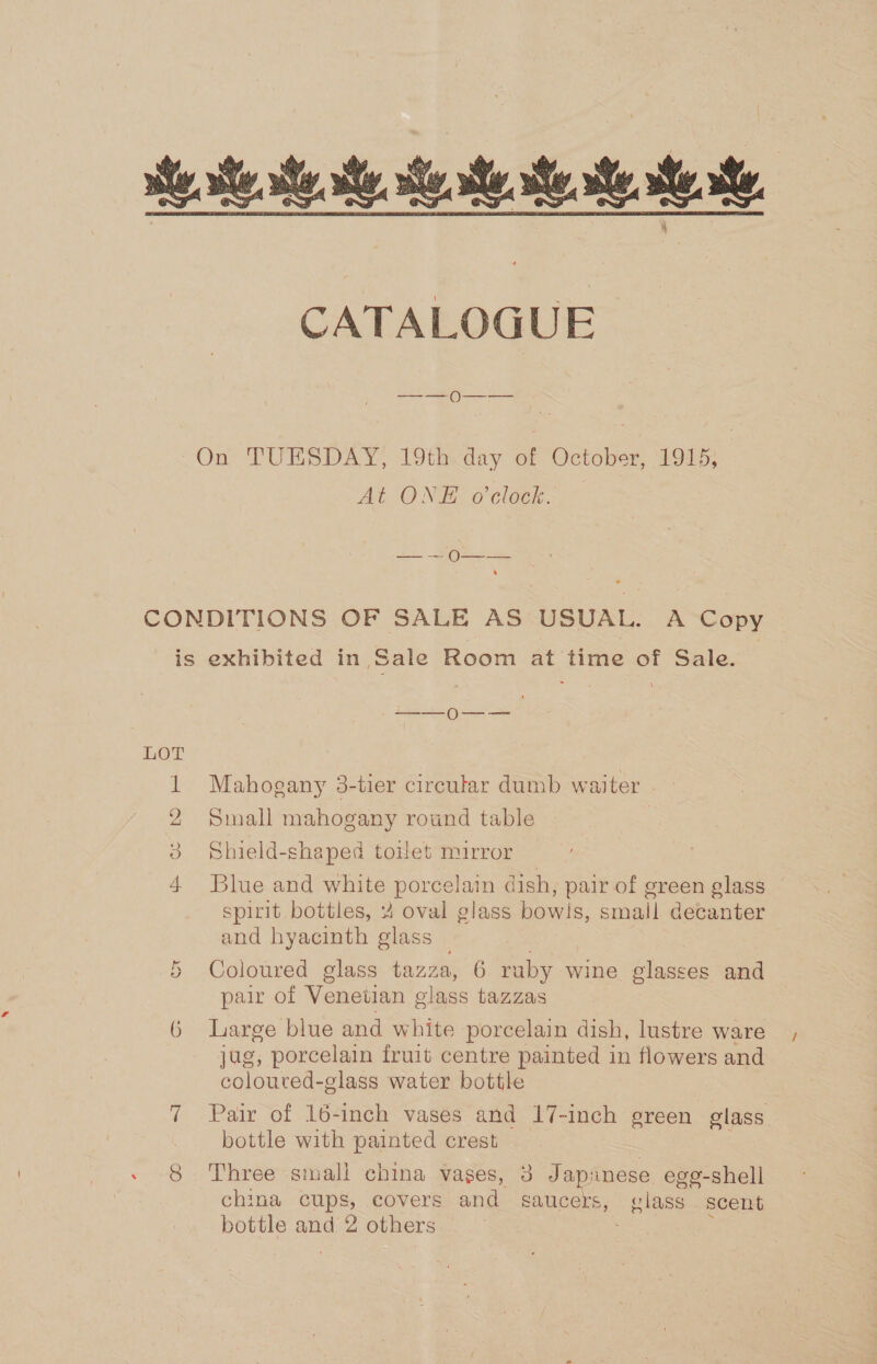 i se. st ess CATALOGUE On TUESDAY, 19th<day of October, 1915; At ONE o'clock. — — — O——_— CONDITIONS OF SALE AS USUAL. A Copy is exhibited in Sale Room at time of Sale. 1 Mahogany 3-tier circular dumb waiter 2 Small mahogany round table 3 Shield-shaped toilet mirror 4 Blue and white porcelain dish, pair of green glass spirit bottles, 4 oval glass bowls, small decanter and hyacinth glass Coloured glass tazza, 6 ruby wine glasses and pair of Venetian glass tazzas or G Large blue and white porcelain dish, lustre ware jag, porcelain fruit centre painted in flowers and coloured- glass water bottle 7 Pair of 16-inch vases and 17-inch green glass bottle with painted crest 8 Three small china vases, 3 Japnnese egg-shell china cups, covers and gaucers, glass scent