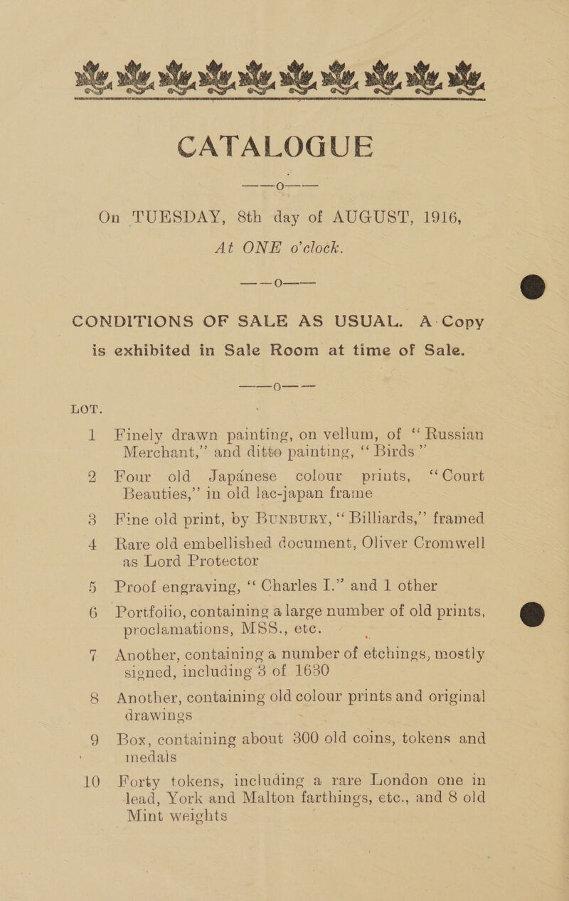  On TUESDAY, 8th day of AUGUST, 1916, At ONE o'clock. — — 0———— CONDITIONS OF SALE AS USUAL. A-Copy is exhibited in Sale Room at time of Sale. —_—0---- LOT. 1 Finely drawn painting, on vellum, of ‘ Russian Merchant,” and ditte painting, “ Birds ” rool ine) Four old Japanese colour prints, ‘‘ Court Beauties,” in old lac-japan frame 3 Fine old print, by Bunsury, “ Billiards,” framed 4 Rare old embellished document, Oliver Cromwell as Lord Protector 5 Proof engraving, ‘‘ Charles I.” and 1 other 6 Portfolio, containing a pe number of old prints, proclamations, MS5., ete 7 Another, containing a number of ea mostly sioned, including 8 of 1630 8 Another, containing old colour prints and original drawings : 9 Box, containing about 300 old coins, tokens and medals 10 Forty tokens, including a rare London one in lead, York and Malton farthings, etc., and 8 old Mint weights