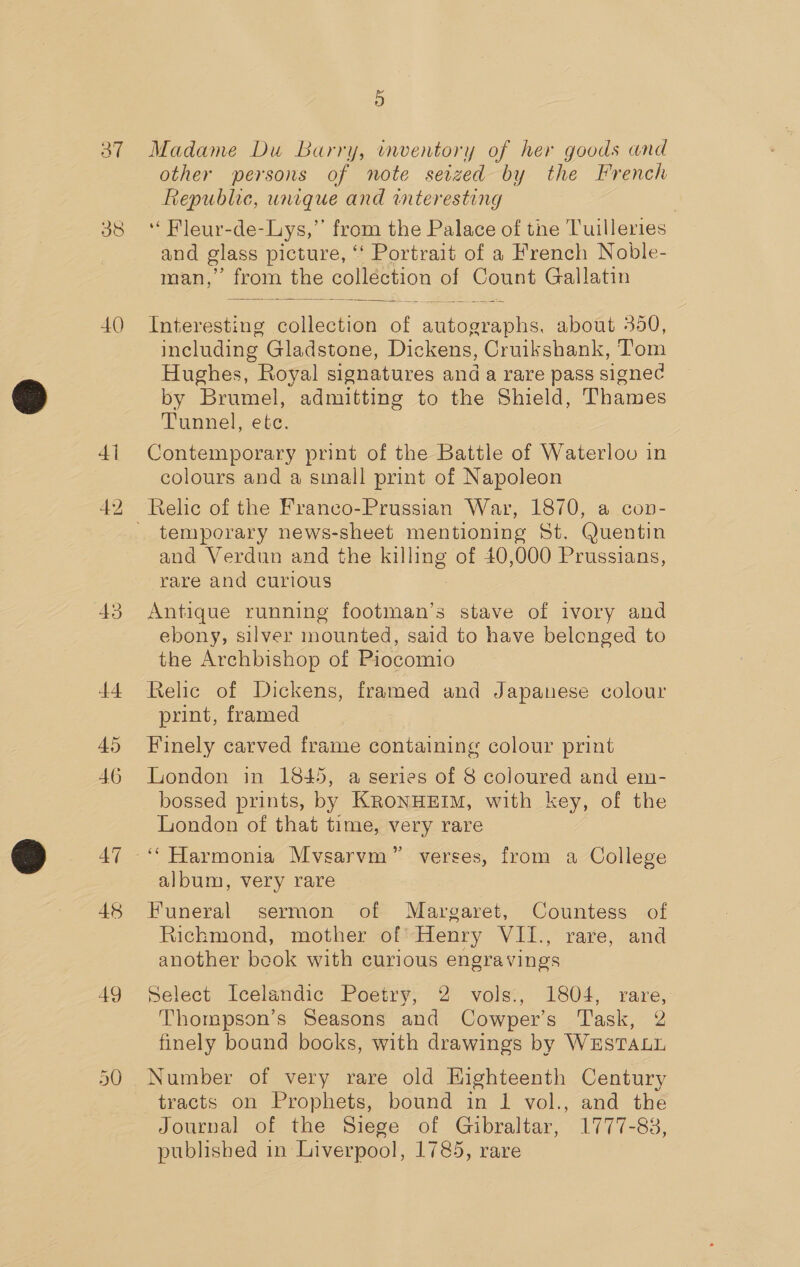 40 43 44 46 47 48 49 5 Madame Du Barry, inventory of her goods and other persons of note seized by the French Republic, unique and interesting and glass picture, ‘ Portrait of a French Noble- man, from the collection of Count Gallatin Interesting collection a abner about 350, including. Gladstone, Dickens, Cruikshank, Tom Hughes, Royal signatures and a rare pass signed by Brumel, admitting to the Shield, Thames Tunnel, etc. Contemporary print of the Battle of Waterloo in colours and a small print of Napoleon  temporary news-sheet mentioning St. Quentin and Verdun and the killing of 40,000 Prussians, rare and curious Antique running footman’s stave of ivory and ebony, silver mounted, said to have belonged to the Archbishop of Piocomio print, framed Finely carved frame containing colour print London in 1845, a series of 8 coloured and em- bossed prints, by KRoNHEIM, with key, of the London of that time, very rare album, very rare Funeral sermon of Margaret, Countess of Richmond, mother of Henry WES rave, “and another book with curious engravings Select Icelandic Poetry, 2 vols., 1804, rare, Thompson’s Seasons and Cowper’s Task, 2 finely bound bocks, with drawings by WESTALL Number of very rare old Highteenth Century tracts on Prophets, bound in 1 vol., and the Journal of the Siege of Gibraltar, 1777-83, published in Liverpool, 1785, rare