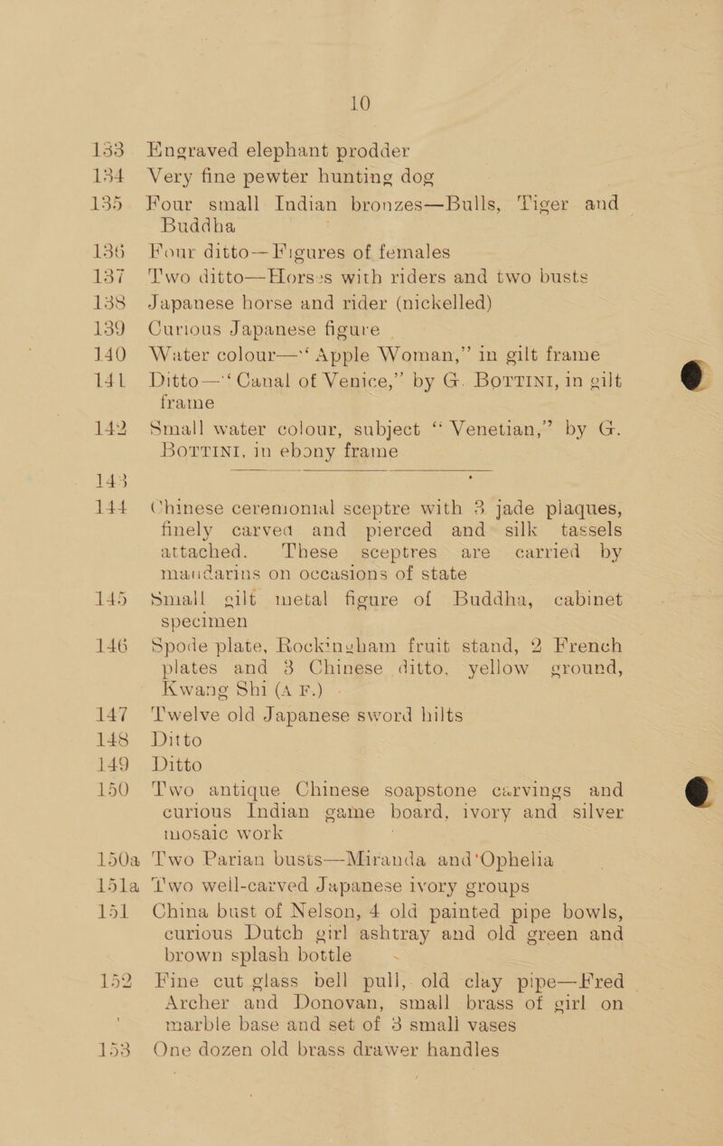133 | 154 135 136 lay 138 139 140 141 145 146 147 148 149 150 10 Engraved elephant prodder Very fine pewter hunting dog Buddha Four ditto— Figures of females Two ditto—Horses with riders and two busts Japanese horse and rider (nickelled) Curious Japanese figure _ Water colour—‘ Apple Woman,” in gilt frame Ditto— ‘Canal of Venice,” by G. Borrint, in gilt frame Small water colour, subject ‘ Venetian,’ by G. Borrint, in ebony frame  Chinese ceremonial sceptre with 3 jade plaques, finely carved and pierced and silk tassels attached. These sceptres. are carried by manudarins on occasions of state Small gilt metal figure of Buddha, cabinet specimen Spode plate, Rockinyham fruit stand, 2 French plates and 3 Chinese ditto, yellow ground, Kwang Shi (A F.) ‘Twelve old Japanese sword hilts Ditto Ditto Two antique Chinese soapstone carvings and curious Indian game board, ivory and _ silver mosaic work 3 Two Parian busts—Miranda and‘'Ophelia wo well-carved Japanese ivory groups hina bust of Nelson, 4 old painted pipe bowls, curious Dutch girl ashtray and old green and brown splash bottle . ah C Archer and Donovan, small brass of girl on marble base and set of 3 small vases One dozen old brass drawer handles 