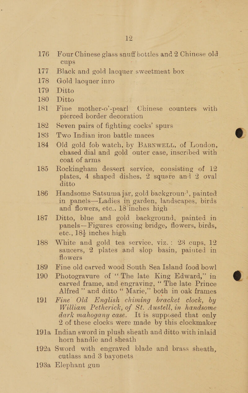 Lay 178 Wes) 180 lel 182 183 184 185 186 189 190 191 2 Four Chinese glass ae bottles and 2 Chinese old cups 3 Black and gold lacquer sweetmeat box Gold lacquer inro Ditto Ditto Fine mother-o’-pear! Chinese counters with pierced border decoration Seven pairs of fighting cocks’ spurs T'wo Indian iron battle maces Old gold fob watch, by BARNWELL, of London, chased dial and gold outer case, inscribed with coat of arms Rockingham dessert service, consisting of 12 plates, 4 shaped dishes, 2 square and 2 oval Handsome Satsuma jar, gold backgroun”, painted in panels—Ladies in garden, landscapes, birds and flowers, etc., 18 inches high Ditto, blue and gold background, painted in panels — Figures crossing bridge, flowers, birds, etc., 184 inches high saucers, 2 plates and slop basin, painted in flowers Fine old carved wood South Sea Island food bowl Photogravure of ‘The late King Edward,’ in carved frame, and engraving, ‘‘ The late Prince Alfred” and ditto “ Marie,” both in oak frames Fine Old English chiming bracket clock, by William Petherick, of St. Austell, in handsome dark mahogany case. It is supposed that only 2 of these clocks were made by this clockmaker horn handle and sheath- cutlass and 3 bayonets 