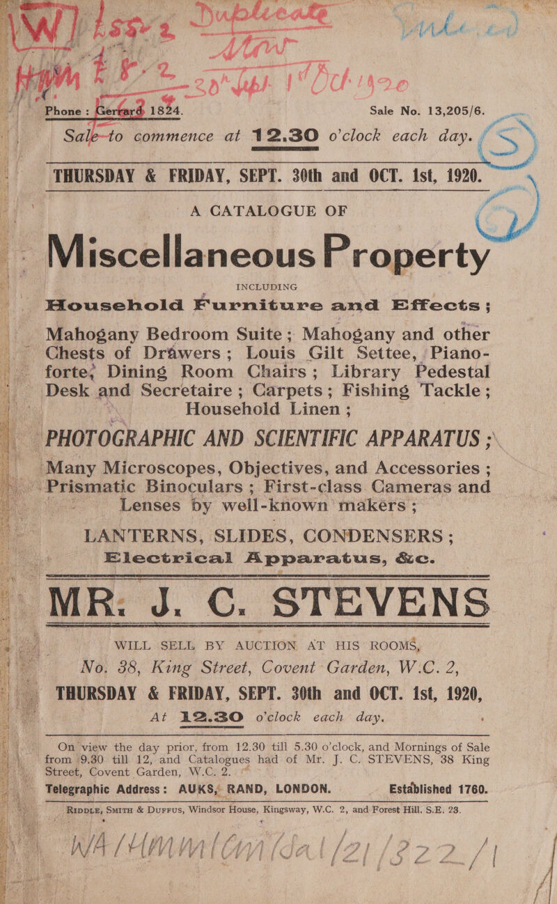  Sale No. 13,205/6. om  to commence at 12,30 o'clock each day. cS)    | THURSDAY &amp; FRIDAY, SEPT. 30th and OCT. ist, 1920. A CATALOGUE OF - Miscella neous Property yy | INCLUDING Household Furniture and Effects; _ Mahogany Bedroom Suite; Mahogany and other ~ Chests of Drawers ; Louis Gilt Settee, Piano- — forte, Dining Room Chairs; Library Pedestal /|Desk ~ Secretaire ; ‘Carpets; Fishing Tackle ; ie Household Linen ; ‘ PHOTOGRAPHIC AND SCIENTIFIC APPARATUS ;\ ‘Many Microscopes, Objectives, and Accessories ; Prismatic Binoculars ; First-class Cameras and : Lenses by well- known makers ; LANTERNS, SLIDES, CONDENSERS: ie Electrical a TP Rer sts &amp;e.    WILL SELL BY AUCTION AT HIS ROOMS, No, 38, King Street, Covent Garden, W.C. 2, THURSDAY &amp; FRIDAY, SEPT. 30th and OCT. ist, 1920, At 12.30 o'clock each day. ‘ ~ &gt; On view the day prior, from 12.30 till 5.30 o'clock, and Mornings of Sale HA) from. 49.80. till. 12, and Catalogues had: of Mr. J. Cs STEVENS, 38. King i Street, Covent Garden, W.C; 2. _ Telegraphic Address: AUKS, RAND, LONDON. Estdblished 1760.   Riper, SmitH &amp; DuFFUS, Windsor House, Kingsway, W.C. 2, and Forest Hill, S.E, 23.  ‘ae my 4 i f ph % Z \ f 4 . Bs 7 lA ff: ge fl hs oy 3 Rati 2 F i AAR fk orp Ff OF? | , aT A Bs elt W Ah /¥ lM V 7 Te feed In iy a ag aa ri niet od / a Sf #£ / i vd), : v . y \ a pe fi J a Nae J, ~ &lt;n it - ¢ 7 4