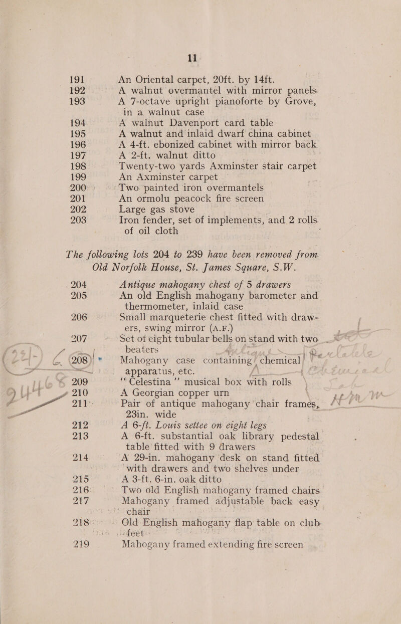 19] 193 194 195 196 197 198 199 201 202 203 11 An Oriental carpet, 20ft. by 14ft. A walnut overmantel with mirror panels. A 7-octave upright pianoforte by Grove, in a walnut case A walnut Davenport card table A walnut and inlaid dwarf china cabinet A 4-ft. ebonized cabinet with mirror back A 2-ft. walnut ditto An Axminster carpet - An ormolu peacock fire screen Large gas stove Iron fender, set of implements, and 2 rolls. of oil cloth 204 205 206 212 213 215 Antique mahogany chest of 5 drawers An old English mahogany barometer and thermometer, inlaid case Small marqueterie chest fitted with draw- ers, Swing mirror (A.F.) beaters Mahogany case containing chemical apparatus, etc. “Celestina ’ musical box with rolls A Georgian copper urn 23in. wide A 6-/t. Louts setiee on eight legs A 6-ft. substantial oak library pedestal table fitted with 9 drawers A 3-ft. 6-in. oak ditto | Mahogany framed extending fire screen