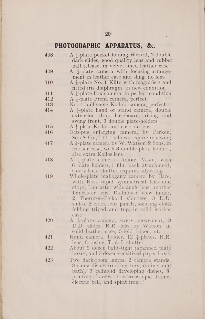 408 409 410 411 412 413 414 415 416 417 418 419 420 421 422 423 20 A }-plate pocket folding Wizard, 2 double dark slides, good quality lens and rubber ball release, in velvet-lined leather case A 4-plate camera with focusing arrange- ment in leather case and sling, no lens 4-plate No. 1 Klito with magnifiers and fitted iris diaphragm, in new condition A }-plate box camera, in perfect condition A i4-plate Frena camera, perfect No. 4 bull’s-eye Kodak camera, perfect A }-plate hand or stand camera, double extension drop baseboard, rising and swing front, 3 double plate-holders A 4-plate Kodak and case, no lens Octopus enlarging camera, by Perken, Son &amp; Co., Ltd., bellows require renewing A $-plate camera by W. Watson &amp; Sons, in leather case, with 3 double plate holders, also extra Koilos lens A 4-plate camera,. Adams Vesta, with 6 plate holders, 1 film pack attachment, Goerz lens, shutter requires adjusting Whole-plate mahogany camera by Hare, with Ross rapid symmetrical lens and, stops, Lancaster wide angle lens, another Lancaster lens, Dallmeyer view finder, 2 Thornton-Pickard shutters, 3 D.D. slides, 2 extra lens panels, focusing cloth folding tripod.and top, in solid leather case A 4-plates camera, every. movement, 3 D.D. slides, RoR. lens-.by Watson, in solid leather case, 3-fold tripod, etc. Hand.camera, holder, 12 i-plates, R.R. lens, focusing. &amp; I shtitter About 2 dozen light-tight japanned plate boxes, and 5 dozen sensitized paper boxes Two dark-room lamps, 2 camera stands, 3 china dishes (rocking tray, drainer and. bath), 3 celluloid developing dishes, 8 printing frames, 1 stereoscopic frame, electric bell, and spirit-iron |