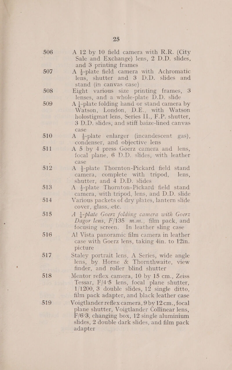 506 507 508 509 510 S11 512 513 514 515 516 517 518 So) be) 29 A 12 by 10 field camera with R.R.. (City SaleJand: Exchange). lens; 2: D.D. slides, and 3 printing frames _ A 4-plate field camera with Achromatic lens, shutter and 3 D.D. slides and stand (in canvas case) Eight various size printing frames, 3 lenses, and a whole-plate D.D. slide A }-plate folding hand or stand camera by Watson, London, D.E., with Watson holostigmat lens, Series II., F.P. shutter, 3 D.D. slides, and stiff baize-lined canvas case A #-plate enlarger (incandescent gas), condenser, and objective lens A 5 by 4 press Goerz camera and _ lens, focal plane, 6 D.D. slides, with leather case A 4-plate Thornton-Pickard field stand camera, complete with tripod, lens, shutter, and 4 D.D. slides A 4-plate Thornton-Pickard field stand camera, with tripod, lens, and D.D. slide Various packets of dry plates, lantern slide cover, glass, etc. A i-plate Goerz folding camera with Goerz Dagor lens, F/135 m.m., film pack, and focusing screen. In leather sling case Al Vista panoramic film camera in leather case with Goerz lens, taking 4in. to 12in. picture Staley portrait lens, A Series, wide angle lens, by Horne &amp; Thornthwaite, view finder, and roller blind shutter Mentor reflex camera, 10 by 15 cm., Zeiss Tessar, F/4°5 lens, focal plane shutter, 1/1200, 3 double slides, 12 single ditto, film pack adapter, and black leather case Voigtlander reflex camera, 9 by 12.cm., focal plane shutter, Voigtlander Collinear lens, F/6°3, changing box, 12 single aluminium slides, 2 double dark slides, and film pack adapter