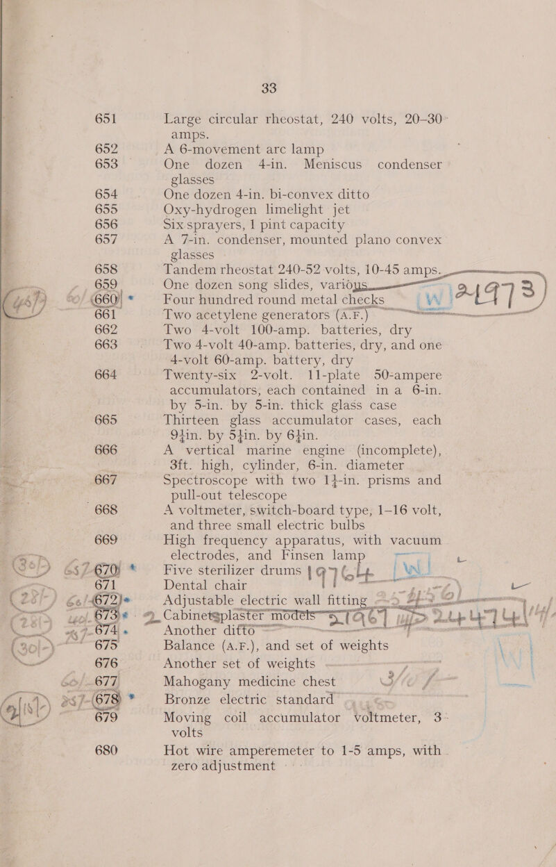 33 651 Large circular rheostat, 240 volts, 20-30» amps. 652 A 6-movement arc lamp 653 One dozen 4-in. Meniscus condenser glasses 654 One dozen 4-in. bi-convex ditto 655 Oxy-hydrogen limelight jet 656 Six sprayers, 1 pint capacity Gor’ A 7-in. condenser, mounted plano convex glasses © 658 Tandem rheostat 240-52 volts, 10-45 amps. mums, 7 7) 699 ~ One dozen song slides, vario ae “eh 7) 0/660) * Four hundred round metal checks. LW AAF | 3) a 661 Two acetylene generators (AF.) = meee 662 Two 4-volt 100-amp. batteries, dry 663 . Two 4-volt 40-amp. batteries, dry, and one 4-volt 60-amp. battery, dry 664 Twenty-six 2-volt. 11-plate 50Q-ampere accumulators, each contained ina 6-in. by 5-in. by 5-in. thick glass case 665 Thirteen glass accumulator cases, each 9tin. by Sfin. by 6tin. 666 A vertical marine engine (incomplete), oe 3ft. high, cylinder, 6-in. diameter ve 667 Spectroscope with two 14-in. prisms and : pull-out telescope 668 A voltmeter, switch-board type, 1-16 volt, and three small electric bulbs 669 High frequency apparatus, with vacuum ee electrodes, and Finsen ne or A we 6376/9 * Five sterilizer drums 197 C Lf [wl | a 2 . “GL. Dental chair Ay “5 /- Adjustable electric wall iting bye ja 1. a i, =). Cabinetgplastér ce ae aU CT p&gt; aL + ay me | “rh * Another ditto es a ard Balance (aA.F.), and set of eiehits Another set of weights Mahogany medicine chest Bronze electric standard Moving coil accumulator voltmeter, 3° volts 680 Hot wire amperemeter to 1-5 amps, with . zero adjustment -*: ~ a ae 2 /, ‘eres? ‘ 
