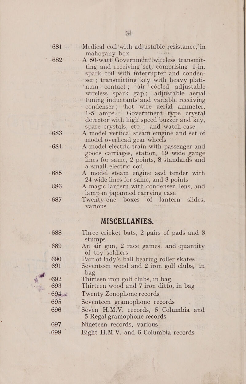 681 682 686 690 691 695 34 mahogany box ting and receiving set, comprising 1-in. ser ; transmitting key with heavy plati- ‘num -contact; ‘air cooled adjustable wireless spark gap; adjustable aerial 1-5 amps.; Governithent' type crystal detector with high speed buzzer and key, spare crystals, etc. ; and watch-case A model vertical steam emgine and set of model overhead gear 'wheels — A model electric train with passenger and goods carriages, station, 19 wide gauge lines for same, 2 points, 8 standards and a small.electric coil A model steam engine aad tender with 24 wide lines for same, and 3 points A magic lantern with condenser, lens, and lamp in japanned carrying case Twenty-one boxes of lantern _ slides, various MISCELLANIES. Three cricket bats, 2 pairs of pads and 3 stumps An air gun, 2 race games, and quantity of toy soldiers Pair of lady’s ball bearing roller skates Seventeen wood and 2 iron golf clubs, in bag Thirteen iron golf clubs, in bag Thirteen wood and 7 iron ditto, in bag Twenty Zonophone records Seventeen gramophone records Seven H.M.V. records, 5 Columbia and 5 Regal gramophone records Nineteen records, various Eight H.M.V. and 6 Columbia records