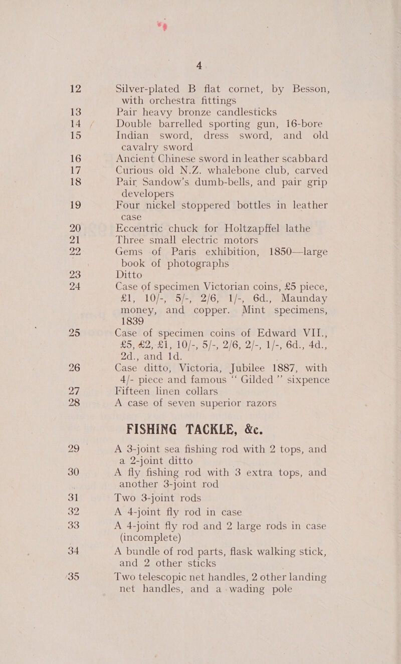 12 13 16 17 18 12 20 22 24 25 26 27 28 “9 4 Silver-plated B flat cornet, by Besson, with orchestra fittings Pair heavy bronze candlesticks Double barrelled sporting gun, 16-bore Indian sword, dress sword, and old cavalry sword Ancient Chinese sword in leather scabbard Curious old N.Z. whalebone club, carved Pair Sandow’s dumb-bells, and pair grip developers case Eccentric chuck for Holtzapffel lathe Three small electric motors Gems of Paris exhibition, 1850—large book of photographs Ditto , | Case of specimen Victorian coins, £5 piece, £1, 10/-, 5/-, 2/6, 1/-, 6d., Maunday money, and copper. Mint specimens, 1839 Case of specimen coins of Edward VII., £5, £2,-£1, 10/-, 5/-, 2/6, 2/-, 1/-, 6d., 4d., De ratic, 1c. ; Case ditto, Victoria, Jubilee 1887, with 4/- piece and famous ‘‘ Gilded ”’ sixpence Fifteen linen collars A case of seven superior razors FISHING TACKLE, &amp;c. A 3-joint sea fishing rod with 2 tops, and a 2-joint ditto A fly fishing rod with 3 extra tops, and another 3-joint rod Two 3-joint rods A 4-joint fly rod in case A 4-joint fly rod and 2 large rods in case (incomplete) A bundle of rod parts, flask walking stick, and 2 other sticks | Two telescopic net handles, 2 other landing net handles, and a-wading pole