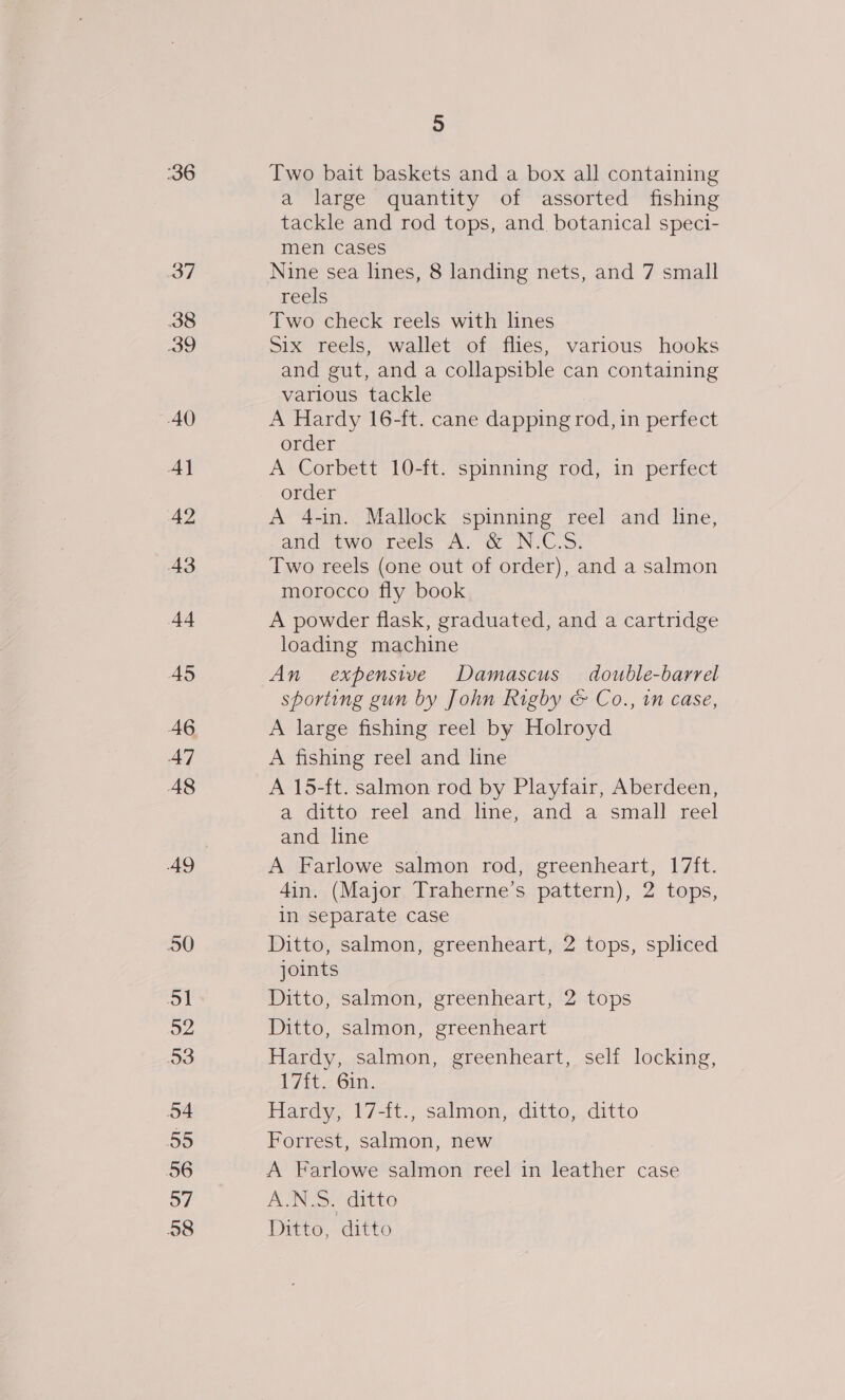 36 38 39 AO Al 42 43 44 45 A7 A8 50 Si 52 3 54 55 56 57 58 5 Two bait baskets and a box all containing a large quantity of assorted fishing tackle and rod tops, and. botanical speci- men cases Nine sea lines, 8 landing nets, and 7 small reels Two check reels with lines Six reels, wallet of flies, various hooks and gut, and a collapsible can containing various tackle A Hardy 16-ft. cane dapping rod, in perfect order A Corbett 10-ft. spinning rod, in perfect order A 4-in. Mallock spinning reel and line, and aiwo reels A dé N-C.3\ Two reels (one out of order), and a salmon morocco fly book A powder flask, graduated, and a cartridge loading machine An expensive Damascus double-barrel sporting gun by John Rigby &amp; Co., in case, A large fishing reel by Holroyd A fishing reel and line A 15-ft. salmon rod by Playfair, Aberdeen, a ditto reel and line, and a small reel and line A Farlowe salmon rod, greenheart, 17ft. 4in. (Major Traherne’s pattern), 2 tops, in separate case Ditto, salmon, greenheart, 2 tops, spliced joints Ditto, salmon, greenheart, 2 tops Ditto, salmon, greenheart Hardy, salmon, greenheart, self locking, 1/4t- 6m. Hardy, 17-{t., salmon, ditto, ditto Forrest, salmon, new | A Farlowe salmon reel in leather case A ditto Ditto, ditto