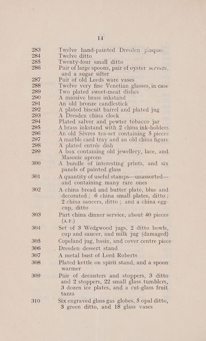 283 284 285 286 287 288 289 290 291 292, 293 294 295 296 298 299 300 301 302 303 304 305 306 307 308 309 310 14 Twelve hand-painted Dresden siaque- Twelve ditto Twenty-four small ditto Pair of large spoons, pair of oyster servers, and a sugar sifter Pair of old Leeds ware vases Twelve very fine Venetian glasses, in case Two plated sweet-meat dishes A massive brass inkstand An old bronze candlestick A plated biscuit barrel and plated jug A Dresden china clock | Plated salver and pewter tobacco jar A brass inkstand with 2 china ink-holders An old Sévres tea-set containing 5 pieces A marble card tray and an old china figure A plated entrée dish A box containing old jewellery, lace, and Masonic aprons A bundle of interesting prints, and six panels of painted glass A quantity of useful stamps—unassorted— and containing many rare ones A china bread and butter plate, blue and decorated ; 6 china small plates, ditto ; 2 china saucers, ditto; and a china egg- cup, ditto Part china dinner service, about 40 pieces (A.F.) : Set of 3 Wedgwood jugs, 2 ditto bowls, cup and saucer, and milk jug (damaged) Copeland jug, basin, and cover centre piece A metal bust of Lord Roberts Plated kettle on spirit stand, and a spoon warmer Pair of decanters and stoppers, 3 ditto and 2 stoppers, 22 small glass tumblers, 3 dozen ice plates, and a cut-glass fruit tazza Six engraved glass gas globes, 5 opal ditto, 3 green ditto, and 18 glass vases
