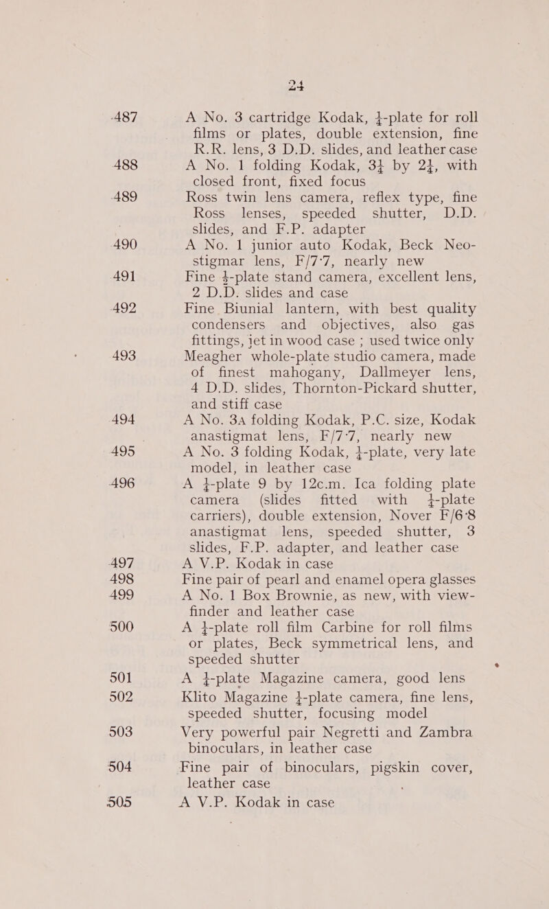 487 488 A489 490 AQ1 492 493 494 A495 496 497 498 499 500 501 502 503 504 005 a+ A No. 3 cartridge Kodak, 4-plate for roll films or plates, double extension, fine R.R. lens, 3 D.D. slides, and leather case A No. 1 folding Kodak, 34+ by 24, with closed front, fixed focus Ross twin lens camera, reflex type, fine Kossaeelensesay speeded, ‘shutter, Lez): slides, and F.P. adapter A No. 1 junior auto Kodak, Beck Neo- stigmar lens, F/7°7, nearly new Fine 4-plate stand camera, excellent lens, 2 D.D. slides and case Fine Biunial lantern, with best quality condensers and objectives, also gas fittings, iet in wood case ; used twice only Meagher whole-plate studio camera, made of finest mahogany, Dallmeyer lens, 4 D.D. slides, Thornton-Pickard shutter, and stiff case A No. 3a folding Kodak, P.C. size, Kodak anastigmat lens, F/7°7, nearly new A No. 3 folding Kodak, 4-plate, very late model, in leather case +-plate 9 by 12c.m. Ica folding plate camera (slides fitted with 4-plate carriers), double extension, Nover F/6‘8 anastigmat lens, speeded shutter, 3 slides, F.P. adapter, and leather case A V.P. Kodak in case Fine pair of pearl and enamel opera glasses A No. 1 Box Brownie, as new, with view- finder and leather case A 4-plate roll film Carbine for roll films or plates, Beck symmetrical lens, and speeded shutter A }f-plate Magazine camera, good lens Klito Magazine }-plate camera, fine lens, speeded shutter, focusing model Very powerful pair Negretti and Zambra binoculars, in leather case leather case A V.P. Kodak-n: case