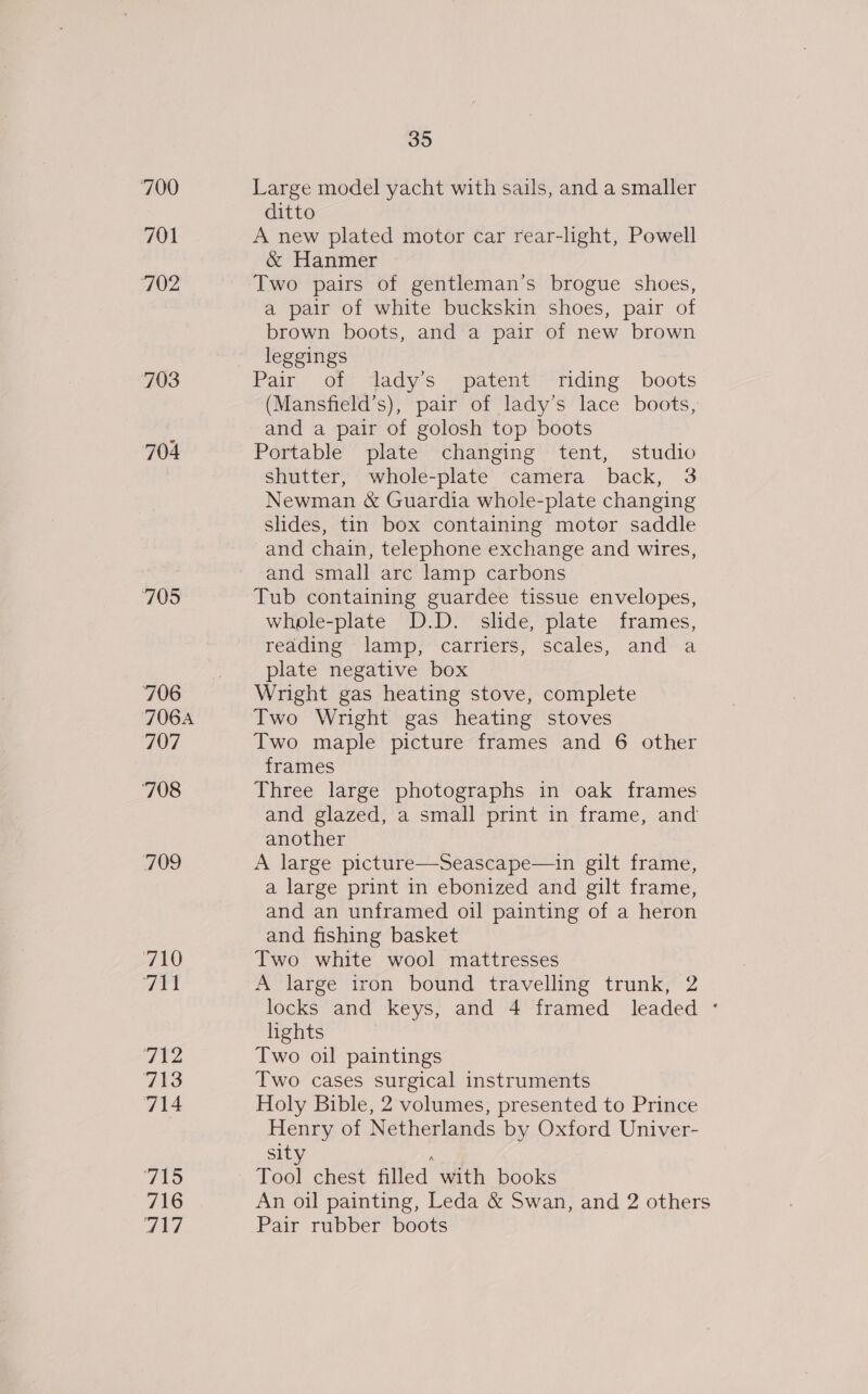700 Large model yacht with sails, and a smaller ditto 701 A new plated motor car rear-light, Powell &amp; Hanmer 702 Two pairs of gentleman’s brogue shoes, a pair of white buckskin shoes, pair of brown boots, and a pair of new brown leggings 703 Pair. ot? Aady-s patent’ “riding boots (Mansfield’s), pair of lady’s lace boots, and a pair of golosh top boots 704 Portable plate changing tent, studio shutter, whole-plate camera back, 3 Newman &amp; Guardia whole-plate changing slides, tin box containing motor saddle and chain, telephone exchange and wires, and small arc lamp carbons 705 Tub containing guardee tissue envelopes, whple-plate D.D. slide, plate frames, reading lamp, carriers, scales, and a plate negative box 706 Wright gas heating stove, complete 706A Two Wright gas heating stoves 707 Two maple picture frames and 6 other frames 708 Three large photographs in oak frames and glazed, a small print in frame, and another 709 A large picture—Seascape—in gilt frame, a large print in ebonized and gilt frame, and an unframed oil painting of a heron and fishing basket AAO Two white wool mattresses Fat A large iron bound travelling trunk, 2 locks and keys, and 4 framed leaded ° lights dia Two oil paintings 713 Two cases surgical instruments 714 Holy Bible, 2 volumes, presented to Prince Henry of Netherlands by Oxford Univer- sity ; 715 Tool chest filled with books 716 An oil painting, Leda &amp; Swan, and 2 others Tt Pair rubber boots