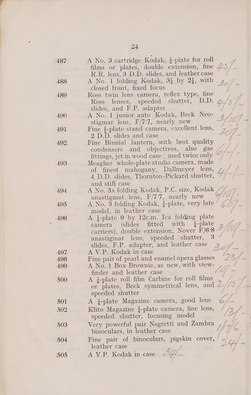 ~487 -488 -489 490 491 492 493 494 495 A496 497 498 499 500 501 502 503 504 505 DA oa “tk A No. 3 cartridge Kodak, }-plate for roll R.R. lens, 3 D.D. slides, and leather case closed front, fixed focus Ross twin lens camera, reflex type, fine Ross lenses, speeded shutter, D.D. 4 slides, and F.P. adapter A No. 1 junior auto Kodak, Beck Neo- stigmar lens, F/7:7, nearly new Fine 4-plate stand camera, excellent lens, 2 D.D. slides and case Fine Biunial lantern, with best quality condensers and objectives, also gas fittings, jet in wood case ; used twice only © Meagher whole-plate studio camera, made and stiff case A No. 3a folding Kodak, P.C. size, Kodak | anastigmat lens, F/7°7, nearly new A No. 3 folding Kodak, }-plate, very late model, in leather case A l-plate 9 by 12c.m. Ica folding plate camera (slides fitted with plate . carriers), double extension, Nover F/6‘8 ” anastigmat lens, speeded shutter, 3 ° slides, F.P. adapter, and leather case A V.P. Kodak in case | Fine pair of pearl and enamel opera glasses A No. 1 Box Brownie, as new, with view- finder and leather case A 4-plate roll film Carbine for roll films | or plates, Beck symmetrical lens, and . speeded shutter A i-plate Magazine camera, good lens Klito Magazine }-plate camera, fine lens, speeded shutter, focusing model binoculars, in leather case Fine pair of binoculars, pigskin cover, leather case