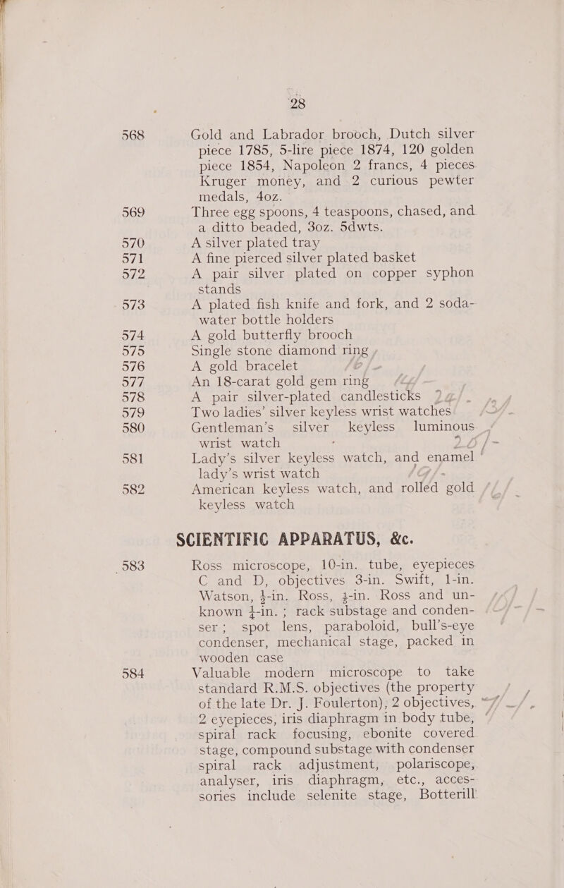 568 974 983 584 28 Gold and Labrador brooch, Dutch silver piece 1785, 5-lire piece 1874, 120 golden piece 1854, Napoleon 2 francs, 4 pieces. Kruger money, and 2 curious pewter medals, 40z. — Three egg spoons, 4 teaspoons, chased, and a ditto beaded, 30z. 5dwts. A silver plated tray A fine pierced silver plated basket A pair silver plated on copper syphon stands A plated fish knife and fork, and 2 soda- water bottle holders A gold butterfly brooch Single stone diamond ring , A gold bracelet : An 18-carat gold gem ring A pair silver-plated candlesticks Two ladies’ silver keyless wrist watches Gentleman’s. silver keyless luminous wrist watch / Lady’s silver keyless watch, and Snnee lady’s wrist watch American keyless watch, and wit A ‘gold keyless watch Ross microscope, 10-in. tube, eyepieces C and: D,. objectives, 3-in-.Swiit, 1-11: Watson, pin. Ross, }-in. Ross and un- known }-in.; rack substage and conden- ser; spot lens, paraboloid, bull’s-eye condenser, mechanical stage, packed in wooden case Valuable modern microscope to take standard R.M.S. objectives (the property 2 eyepieces, iris diaphragm in body tube, spiral rack focusing, ebonite covered stage, compound substage with condenser spiral rack adjustment, polariscope, analyser, iris diaphragm, etc., acces- sories include selenite stage, Botterill: