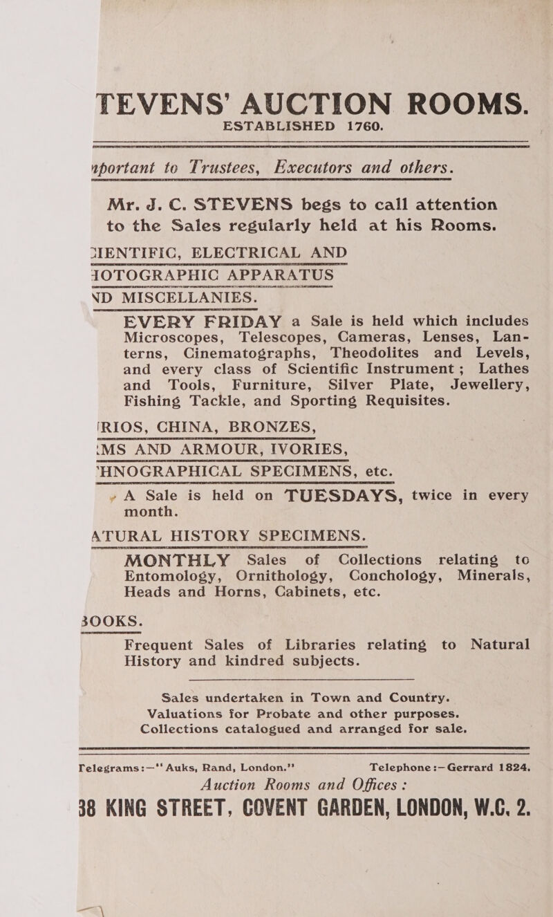  iportant to Trustees, Baxeoutors and others.  Mr. J.C. STEVENS begs to call attention to the Sales regularly held at his Rooms. MENTIFIC, ELECTRICAL AND IOTOGRAPHIC APPARATUS ND MISCELLANIES. EVERY FRIDAY a Sale is held which includes Microscopes, Telescopes, Cameras, Lenses, Lan- terns, Cinematographs, Theodolites and Levels, and every class of Scientific Instrument; Lathes and Tools, Furniture, Silver Plate, Jewellery, Fishing Tackle, and Sporting Requisites.   y A Sale is held on TUESDAYS , twice in every month. A TURAL HISTORY SPECIMENS. MONTHLY Sales of Collections relating to Entomology, Ornithology, Conchology, Minerals, Heads and Horns, Cabinets, etc. 300KS. Frequent Sales of Libraries relating to Natural History and kindred subjects. Sales undertaken in Town and Country. Valuations for Probate and other purposes. Collections catalogued and arranged for sale.  Felegrams:—‘*‘ Auks, Rand, London.’ Telephone :—Gerrard 1824, Auction Rooms and Offices: