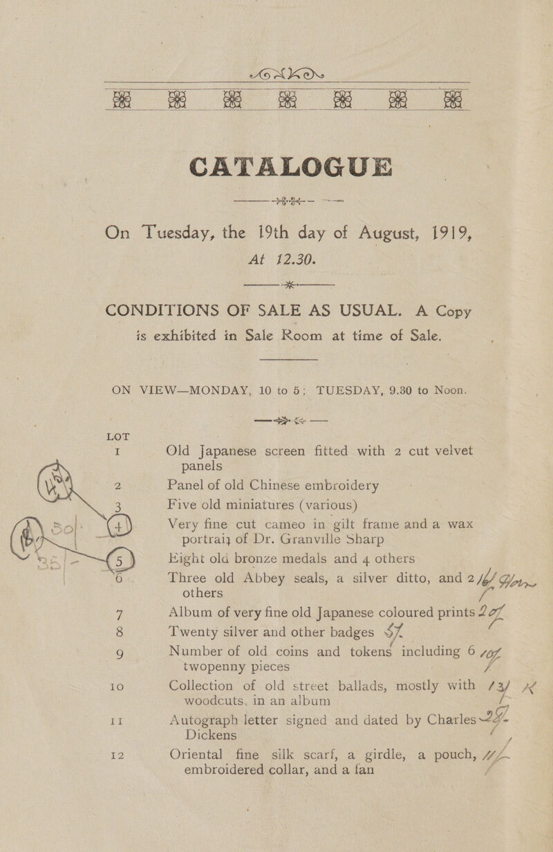 x © &amp; &amp; &amp;   CATALOGUE ——§-34¢-- On Tuesday, the 19th day of August, 1919, | At 12.30. OM oan CONDITIONS OF SALE AS USUAL. A Copy is exhibited in Sale en at time of Sale. ON VIEW—MONDAY, 10 to 5; TUESDAY, 9.30 to Noon. ee I Old Japanese screen fitted with 2 cut velvet panels Panel of old Chinese embroidery Five old miniatures (various) Very fine cut cameo in gilt frame and a wax portraly of Dr. Granville Sharp Eight ola bronze medals and 4 others Three old Abbey seals, a silver ditto, and MM, Gtr. others  2 3 6 7 Album of very fine old Japanese coloured prints 2 bef 8 Twenty silver and other badges oS. Number of old coins and tokens including 6 10, twopenny pieces me 10 Collection of old street ballads, mostly with 13 x woodcuts, in an album ne Autograph letter signed and dated by Charles 242 Dickens J 12 Oriental fine silk seal. a girdle, a pouch, Mp embroidered collar, and a fan