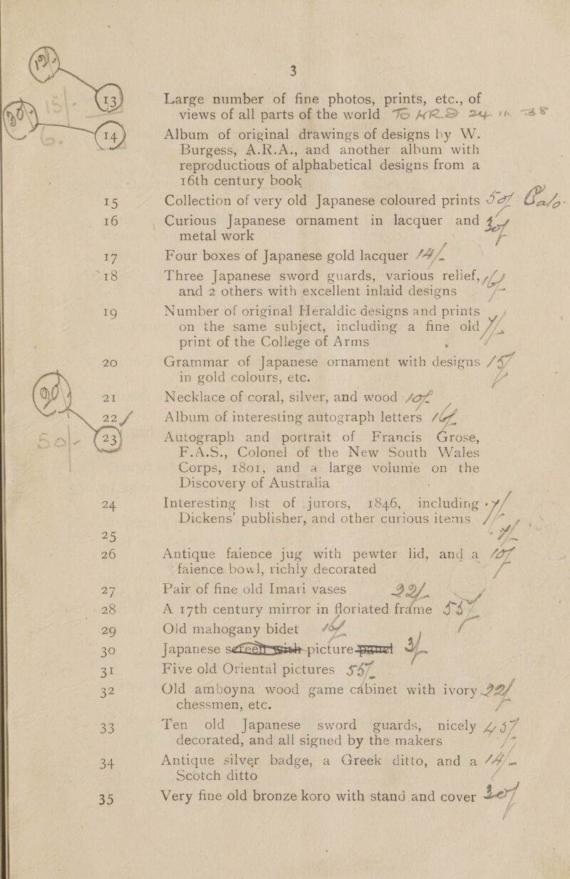 Large number of fine photos, prints, etc., of views of all parts of the world Fo AR 2p +t Album of original drawings of designs hy W. Burgess, A.R.A., and another album with reproductious of alphabetical designs from a 16th century book 15 Collection of very old Japanese coloured prints ea Gy “a, 5”  16 _ Curious Japanese ornament in lacquer and Se metal work | 17 Four boxes of Japanese gold lacquer “4. rire Three Japanese sword guards, various ne te and 2 others with excellent inlaid designs 19 Number of original Heraldic designs and prints _ on the same subject, including a fine old Yh print of the College of Arms ; Grammar of Japanese ornament with designs V6 in gold colours, etc. ba Necklace of coral, silver, and wood sof / / Album of interesting autograph letters /6/ Autograph and portrait of Francis Grose, F.A.S., Colonel of the New South Wales Corps, 1801, and a large volume on the Discovery of Australia ;  24 Interesting list of .jurors, 1846, including if Dickens’ publisher, and other curious items. ey) , 25 i 26 Antique faience jug with pewter lid, and a “7 ‘faience bowl, richly decorated 2 Pair of fine old Imari va Ag a eo ri vases Y. If 28 A 17th century mirror in floriated frdme 37S 29 Old mahogany bidet thf. 30 Japanese sefaStrssish- picture peut af 31 Five old Oriental pictures $47. 32 Old amboyna wood game cabinet with ivory 22/ chessmen, etc. 33 Ten old Japanese sword guards, nicely “97 decorated, and all signed by the makers 34 Antique silver badge, a Greek ditto, and a My 2 Scotch ditto 35 Very fine old bronze koro with stand and cover dof