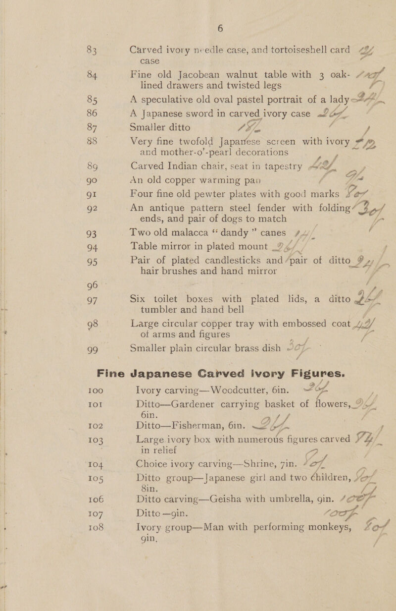 83 Carved ivory needle case, and tortoiseshell card 42/ case e 84 Fine old Jacobean walnut table with 3 oak- “429” j lined drawers and twisted legs ao, 85 A speculative old oval pastel portrait of a lady thy, 86 A Japanese sword in carved 1 ivory case J Of, 87 Smaller ditto Wo : Fj 88 Very fine twofold Japanese screen with ivory 4/2, and mother-o’-pearl decorations peo Sg Carved Indian chair, seat in tapestry ipa ast go An old copper warming paw ion gi Four fine old pewter plates with good i Wars Sor g2 An antique pattern steel fender with folding” tof ends, and pair of dogs to match 93 Two old malacca “‘ dandy ” canes Ab, é 94 Table mirror in plated mount | 3 95 Pair of plated candlesticks ag fair of ditto y Oy OF hair brushes and hand mirror _ ‘IF 96 K i - v} 97 Six toilet boxes with plated lids, a ditto wy my tumbler and hand bell 98 Large circular copper tray with embossed coat / Y/ of arms and figures ; Fas 99 Smaller plain circular brass dish - 5c Fine Japanese Carved ivory Figures. 100 Ivory carving—Wocdcutter, 6in. og ) IOI Ditto—Gardener carrying basket of flowers, 0.” 6in. CA oe ; é. 102 Ditto—Fisherman, 6in. 2 of~ , 103 Large ivory box with numerous figures carved } Yh) in relief Py 104 Choice ivory carving—Shrine, 7in. #97 a 105 Ditto group—Japanese girl and two Children, Yor Sin. 7 106 Ditto carving—Geisha with umbrella, gin. /@°@/~ 107 Ditto —gin. ) (Oof a ase 108 Ivory group—Man with performing monkeys, 4 of gin,