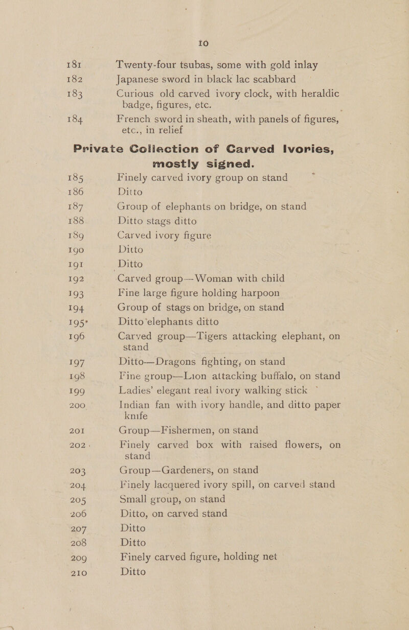 181 182 183 184 Io Twenty-four tsubas, some with gold inlay Japanese sword in black lac scabbard Curious old carved ivory clock, with heraldic badge, figures, etc. French sword in sheath, with panels of figures, etc., in relief 185 186 £37 188 189g Igo LOt 192 193 194 TOO 196 197 198 199 200 201 203 204. 205 206 204 208 209 210 mostly signed. Finely carved ivory group on stand Ditto Group of elephants on bridge, on stand Ditto stags ditto Carved ivory figure Ditto Carved group—-Woman with child Fine large figure holding harpoon Group of stags on bridge, on stand Ditto‘elephants ditto Carved group—Tigers attacking elephant, on stand Ditto— Dragons fighting, on stand Tine group-——Lion attacking buffalo, on stand Ladies’ elegant real ivory walking stick — Indian fan with ivory handle, and ditto paper knife Group—Fishermen, on stand Finely carved box with raised flowers, on stand Group—Gardeners, on stand Finely lacquered ivory spill, on carved stand Small group, on stand Ditto, on carved stand Ditto Ditto Finely carved figure, holding net