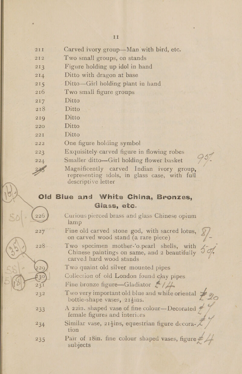  Zak _ Carved ivory group—Man with bird, etc. 212 Two small groups, on stands ar Figure holding up idol in hand 214 Ditto with dragon at base 215 Ditto—Girl holding plant in hand 216 Two small figure groups 217 Ditto 218 Ditto 219 Ditto Ppa gt 8.., ECO 225 Ditto 5222 One figure holding symbol 223 Exquisitely carved figure in flowing robes a at 224 Smaller ditto—Girl holding flower basket ie ef Magnificently carved Indian ivory group, a representing idols, in glass case, with full 2 descriptive letter )) | (\2 if : ; VN Old Blue and White China, Bronzes, A* ~ ae Glass, etc. 226 | Curious pierced brass and glass Chinese opium . lamp oop * Fine old carved stone god, with sacred lotus, gy Py 7X on carved wood stand (a rare piece) / 5 A. 228 Two specimen mother-’o.pearl shells, with 4A ve id Chinese paintings on same, and 2 beautifully yi carved hard wood stands Two quaint old silver mounted pipes Collection of old London found clay pipes Fine bronze figure—Gladiator # | hob Two very important old blue and white oriental 3 a bottle-shape vases, 214ins. bata 233 A 221n. shaped vase of fine colour— Decorated a Lo female figures and interiors Sie iG ae 234 Similar vase, 214ins, equestrian figure decora- A. / tion ol 235 Pair of 18in. fine colour shaped vases, figure ze Lof- male | subjects