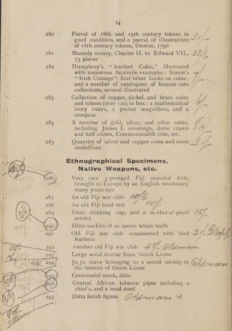 280 Parcel of 18th and igth century tokens in 4, good condition, and a parcel of illustrations ~ ” of 18th century tokens, Denton, 1796 281 Maundy money, Charles 11. to Edward VII., 49 ‘ee 75 pieces = 282 Humphrey’s ‘Ancient Coins,” illustrated 7 with numerous facsimile examples; Simon’s ~/ ‘Trish Coinage”; four other books on coins; // and a number ae catalogues of famous coin collections, several ill ustrated 283 Collection of copper, nickel, and brass coins } and tokens (over 120) in box; 2 mathematical ~~. ivory rulers, 2 pocket magnifiers, and a compass q 4 5 3 rd 284 A number of gold, silver, and other coms, (, including James I. sovereign, Anne crown &amp; ¢* and half crown, Commonwealth coin, etc. . 285 Quantity of silver and copper coins and some 4 medallions al Ethnographical Specimens, Native Weapons, etc. Very rare 3-pronged Fi cannibal fork, brought to Europe by an English missionary many years ago   2O7 An old Fiji war club /O7 Gs An old Fiji head rest “i - - Ditto drinking cup, and a mother-o’-pearl $7 armlet i Ditto necklet of 20 sperm whale teeth SP Old Fiyi war club ornamented with bird 2. 4, LA, feathers fone 292 Another old Fiji war club 4% if GO Colette | 293 | Large wood mortar from Sierra Leone aM 204f Ju Ju stave belonging to a secret society in obs brawn the interior of Sierra Leone Ceremonial mask, ditto — Central African tobacco pipes including a chief's, and a head stool Ditto fetish figure Gola cepe 