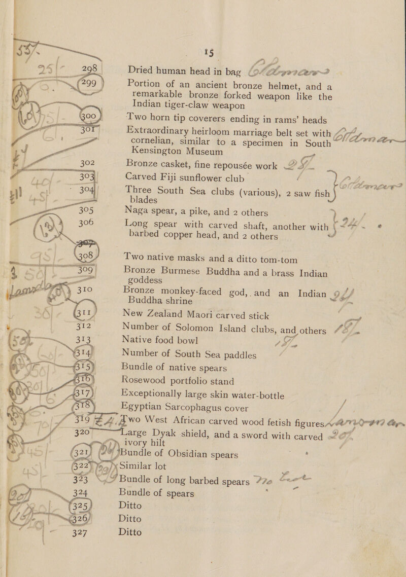 P) ra ) ee Dried human head in bag {94 ct-yovcerw~? Portion of an ancient bronze helmet, and a remarkable bronze forked weapon like the Indian tiger-claw weapon Two horn tip coverers ending in rams’ heads Extraordinary heirloom marriage belt set with VN pope cornelian, similar to a specimen in South Kensington Museum ot i 2 Bronze casket, fine repousée work 22. Carved Fiji sunflower club ) bor ics de Three South Sea clubs (various), 2 saw fish | blades ; Naga spear, a pike, and 2 others ) 9) Long spear with carved shaft, another with \ Gs * barbed copper head, and 2 others bi Two native masks and a ditto tom-tom Bronze Burmese Buddha and a brass Indian goddess re Bronze monkey-faced god,.and an Indian 9,7 / Buddha shrine ya New Zealand Maori carved stick Pd Number of Solomon Island clubs, and others Sm Native food bowl es | Number of South Sea paddles Bundle of native spears Rosewood portfolio stand Exceptionally large skin water-bottle ‘ f Egyptian Sarcophagus cover /  tee tA wo West African carved wood fetish figures wary a le iy | 3207 ——Large nee shield, and a sword with carved » ¢ F- ) » ivory hi ; / Gay f Di \eundle of Obsidian spears Hg 822) Jaq woo lot ‘e a 2 i : 323 “Bundle of long barbed spears #7e “* re ie 324 Bundle of spears f 325 Ditto nn 23 26 Ditto Me 327 Ditto