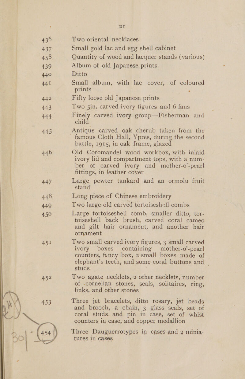 436 437 438 439 440 441 442 443 444 445 446 447 448 449 450 451 452  21 Two oriental necklaces Small gold lac and ege shell cabinet Quantity of wood and lacquer stands (various) Album of old Japanese prints Ditto Small album, with lac cover, of coloured prints ° Fifty loose old Japanese prints Two 5in. carved ivory figures and 6 fans Finely carved ivory group—Fisherman and child Antique carved oak cherub taken from the battle, 1915, in oak frame, glazed Old Coromandel wood workbox, with inlaid ivory lid and compartment tops, with a num- ber of carved ivory and mother-o’-pearl fittings, in leather cover Large pewter tankard and an ormolu fruit stand Long piece of Chinese embroidery Two large old carved tortoiseshell combs Large tortoiseshell comb, smaller ditto, tor- toiseshell back brush, carved coral cameo and gilt hair ornament, and another hair ornament Two small carved ivory figures, 3 small carved ivory boxes containing mother-o’-pearl counters, fency box, 2 small boxes made of elephant’s teeth, and some coral buttons and | studs Two agate necklets, 2 other necklets, number of .cornelian stones, seals, solitaires, ring, links, and other stones Three jet bracelets, ditto rosary, jet beads and brooch, a chain, 3 glass seals, set of coral studs. and pin in case, set of whist counters in case, and copper medallion Three Dauguerrotypes in cases and 2 minia- tures in cases