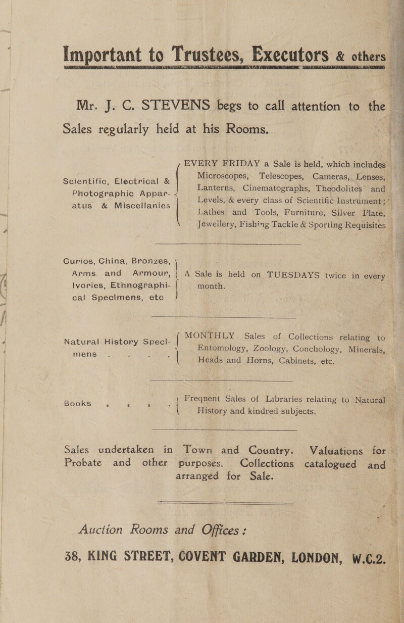 r. J. C. STEVENS begs to call attention to the , Sales wagner held at his Rooms. | EVERY FRIDAY a Sale is held, which includes Microscopes, Telescopes, Cameras, Lenses, . Lanterns, Cinematographs, Theodolites and. Levels, &amp; every class of Scientific Instrument; Lathes and Tools, Furniture, Silver Plate, » Jewellery, Fishing Tackle &amp; Sporting Requisites e Scientific, Electrical &amp; Photographic Appar- atus &amp; Miscellanies Curios, China, Bronzes, \ : : Arms. and Armour, | A Sale is held on TUESDAYS twice in every Ivories, Ethnographi- | month. © = cal Specimens, etc.  MONTHLY Sales of Collections relating to Hi S vay ; Natural serene? Entomology, Zoology, Conchology, Minerals,  ns : ee Heads and Horns, Cabinets, etc. Frequent Sales of Libraries relating to Natural - Books e 8 3 ° | put ee History and kindred subjects.  Sales undertaken in Town and Country. Valuations for Probate and other purposes. Collections catalogued and j arranged for Sale. .   Auction Rooms and Offices: 38, KING STREET, COVENT GARDEN, LONDON, W.C.2. _