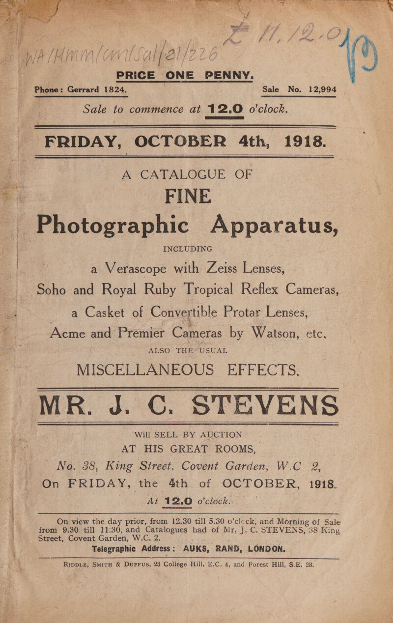  i}  PRICE ONE PENNY. } ae to commence at 12.0 o'clock.  FRIDAY, OCTOBER 4th, 1918.  A CATALOGUE OF FINE BPA otographic Apparatus, INCLUDING a ewnecte with Zeiss tie Soho and Royal Ruby Tropical Reflex Cameras, a Casket of Convertible Protar Lenses, Acme and Premier Cameras by Watson, ete. ALSO THE USUAL MISCELLANEOUS. EFFECTS. AT HIS GREAT ROOMS, No. 38, King Street, Covent Garden, W.C 2, On FRIDAY, the 4th of OCTOBER, 1918. ee At 12.0 arcloees :   ~ On view the day prior, from 12.30 till 5.30 o ‘clcck: and Morning of Gale from 9.30 till 11:30, and Catalogues had of Mr, J. C. STEVENS, 38 King Street, Covent Garden, W.C. 2. Telegraphic Address : -AUKS, RAND, LONDON. RIpDLE, SmirH &amp; DuFFus, 23 College Hill, E.C. 4, and Forest Hill, S.E, 23,