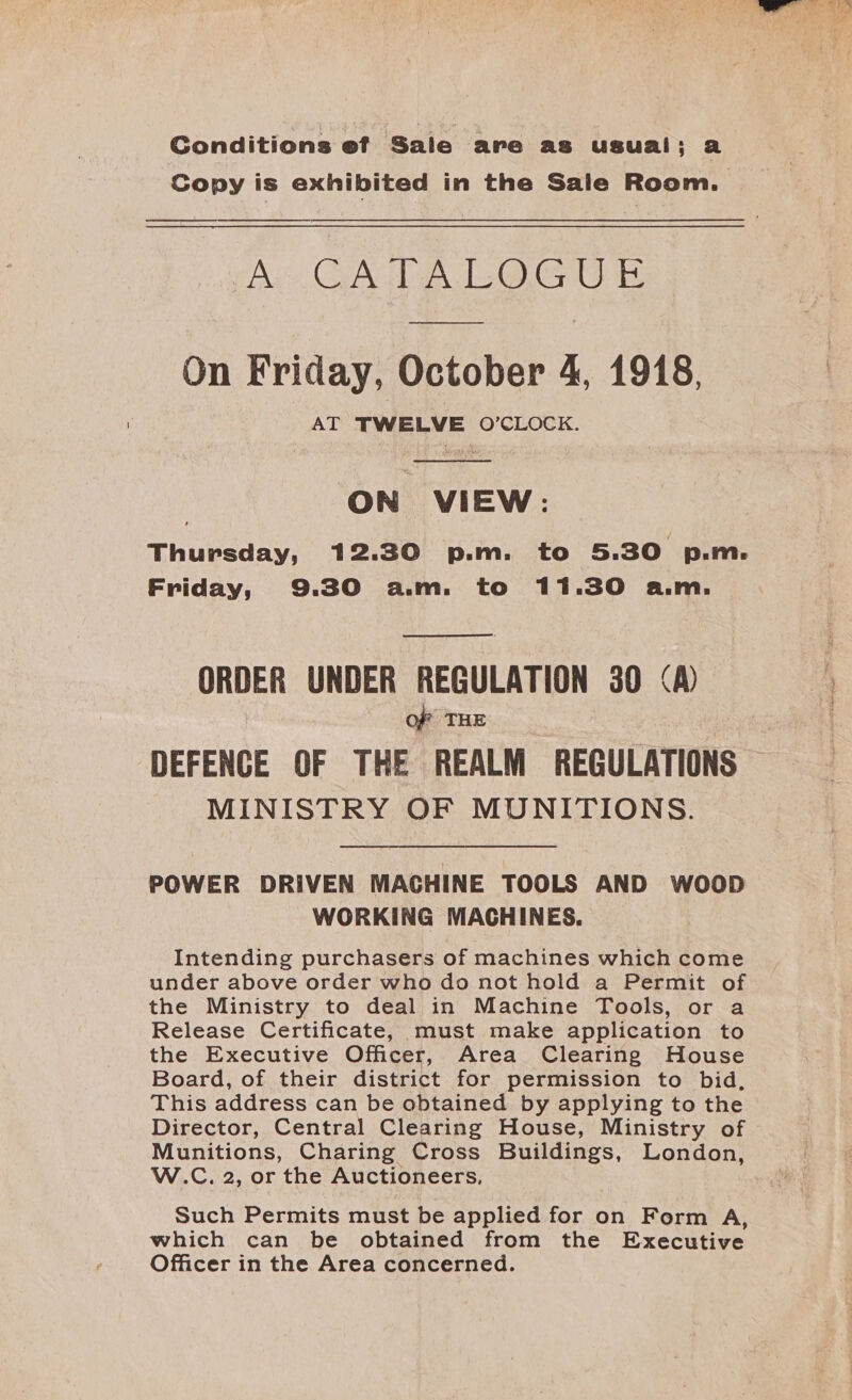 Conditions ef Sale are as usual; a Copy is exhibited in the Sale Room. Ay CA 120). On Friday, October 4, 1918, AT TWELVE O’CLOCK.  ON VIEW: Thursday, 12.30 p.m. to 5.30 p.m. Friday, 9.30 a.m. to 11.30 a.m. ORDER UNDER REGULATION 30 &lt;A) OF THE DEFENCE OF THE REALM REGULATIONS MINISTRY OF MUNITIONS. POWER DRIVEN MAGHINE TOOLS AND WwOoOoD WORKING MACHINES. Intending purchasers of machines which come under above order who do not hold a Permit of the Ministry to deal in Machine Tools, or a Release Certificate, must make application to the Executive Officer, Area Clearing House Board, of their district for permission to bid, This address can be obtained by applying to the Director, Central Clearing House, Ministry of Munitions, Charing Cross Buildings, London, W.C. 2, or the Auctioneers, Such Permits must be applied for on Form A, which can be obtained from the Executive Officer in the Area concerned.