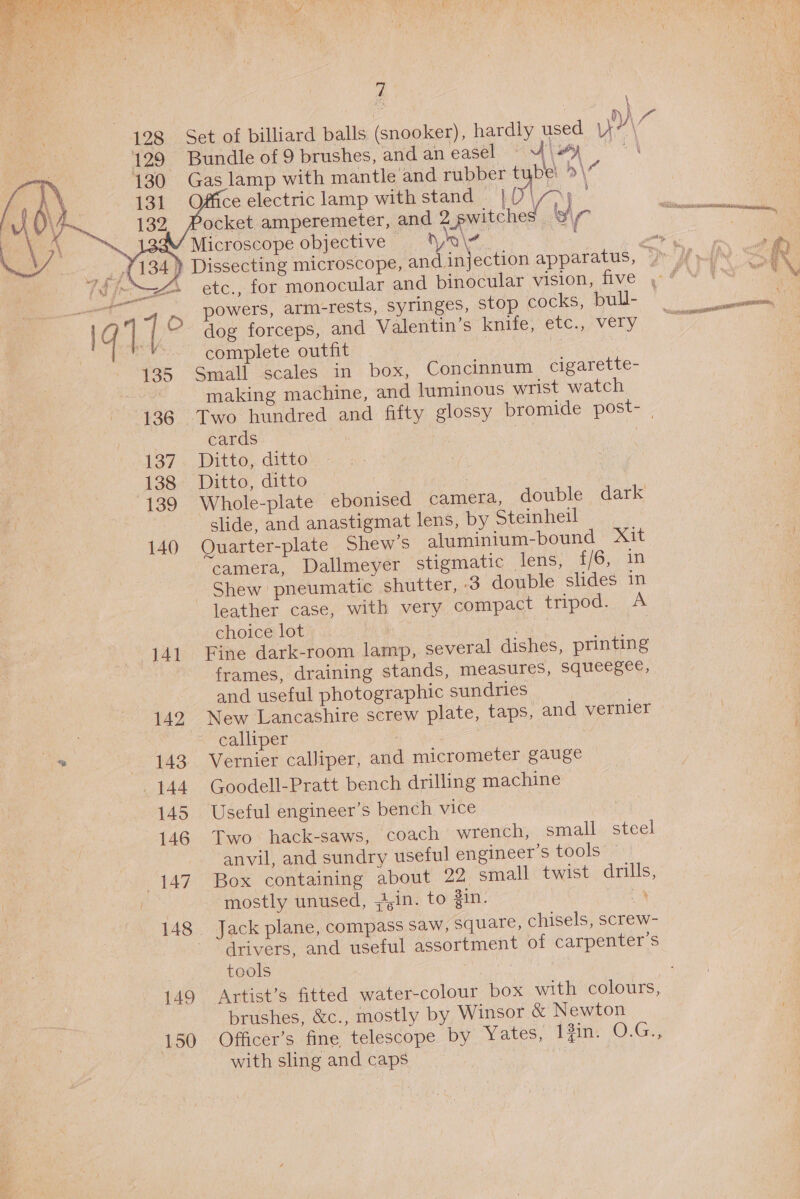  128 129 “a 130 10) | 131 J Vaae 132 141 “142 i, 443 . 144 145 146 — 147 148 ; 149 150 f Bundle of 9 brushes, and an easel Gas lamp with mantle and rubber Poe 5\ 6 Office electric lamp with stand ocket amperemeter, and 2 vewitched i a Microscope objective — yn|¥     powers, arm-rests, syringes, stop cocks, bull- complete outfit Small scales in box, Concinnum cigarette- making machine, and luminous wrist watch cards Ditto, ditto Ditto, ditto slide, and anastigmat lens, by Steinheil Quarter-plate Shew’s aluminium-bound Xit camera, Dallmeyer stigmatic lens, f/6, in Shew pneumatic shutter, 3 double slides in leather case, with very compact tripod. A choice lot Fine dark-room lamp, several dishes, printing frames, draining stands, measures, squeegee, and useful photographic sundries New Lancashire screw plate, taps, and vernier calliper Vernier calliper, and micrometer gauge Goodell-Pratt bench drilling machine Useful engineer’s bench vice Two hack-saws, coach wrench, small steel anvil, and sundry useful engineer’s tools ~ Box containing about 22 small twist drills, mostly unused, -,in. to Zin. Jack plane, compass saw, square, chisels, screw- drivers, and useful assortment of carpenter’s tools Artist’s fitted water-colour box with colours, brushes, &amp;c., mostly by Winsor &amp; Newton Officer's fine, telescope by’ Yates, 1fin: O.G., with sling and caps |