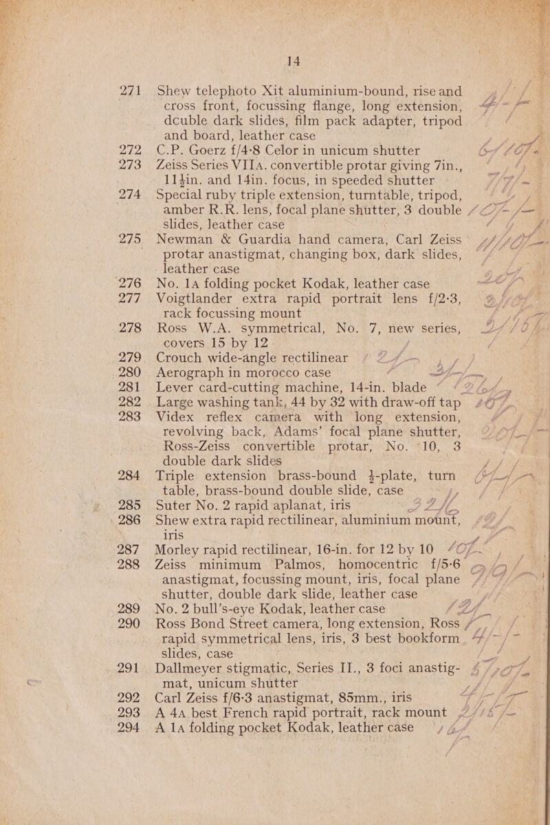 271 272 273 274 276 ay 278 280 281 282 283 284 285 286 287 288 289 290 291 292 293 294 14 Shew telephoto Xit aluminium-bound, rise and cross front, focussing flange, long extension, dcuble dark slides, film pack adapter, tripod and board, leather case Ce Pa oer7, £/4- -*8 Celor in unicum shutter Zeiss Series VIIA. convertible protar giving 7in., 11$in. and 14in. focus, in speeded shutter anise ruby triple extension, turntable, tripod, slides, Jeather case Newman &amp; Guardia hand camera, Carl Zeiss protar anastigmat, changing box, dark slides, leather case No. 14 folding pocket Kodak, leather case Voigtlander extra rapid portrait lens {/2-3, rack focussing mount Ross W.A. symmetrical, No. 7, new series, covers 15 by 12 Crouch wide-angle rectilinear 4 Lever card-cutting machine, 14-in. blade — Videx reflex camera with long extension, revolving back, Adams’ focal plane shutter, Ross-Zeiss convertible protarneiNo. “SIG, 3 double dark slides Triple extension brass-bound 4-plate, turn table, brass-bound double slide, case f Suter No. 2 rapid aplanat, iris opt pa) fed Shew extra rapid rectilinear, aluminium mount, iris y, fet shutter, double dark slide, feather case Ross Bond Street camera, long extension, Ross / slides, case mat, unicum shutter Carl Zeiss f/6-3 anastigmat, 85mm., iris A 4a best French rapid portrait, rack mount A la folding pocket Kodak, leather case