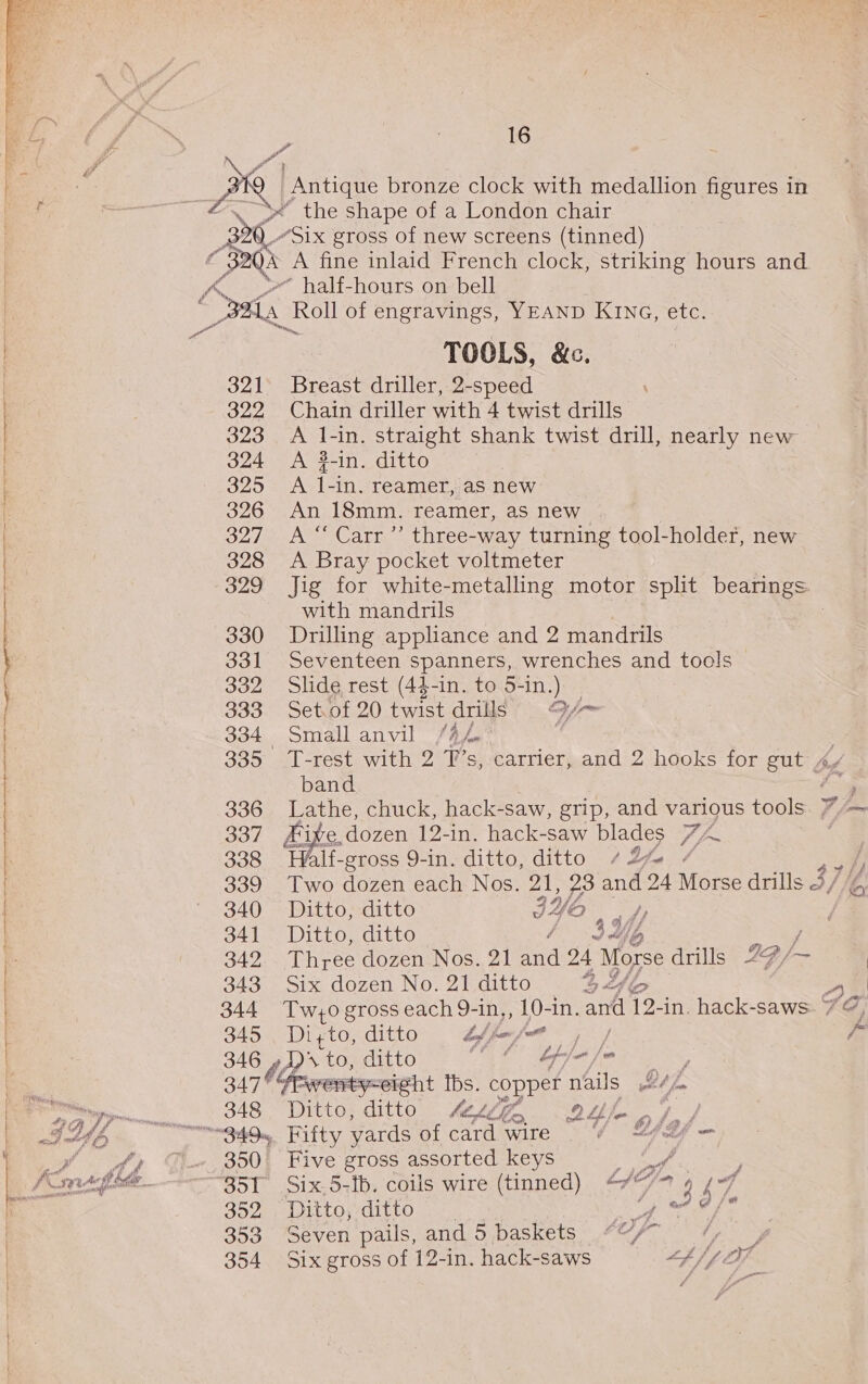  ‘ 16 the shape of a London chair “Six gross of new screens (tinned) * half-hours on bell 321 322 323 324 3295 326 327 328 329 330 331 332 333 335 336 337 338 339 340 341 342 343 344 345 346 347 348 350 352 353 354 TOOLS, &amp;c. Breast driller, 2-speed Chain driller with 4 twist drills A 1-in. straight shank twist drill, nearly new A #-in. ditto A ib -In. reamer, aS new An 18mm. reamer, as new. A “ Carr ”’ three-way turning tool-holder, new A Bray pocket voltmeter Jig for white-metalling motor split bearings. with mandrils : Drilling appliance and 2 mandrils Seventeen spanners, wrenches and tools Slide rest (44-in. to 5-in.) _ Set. of 20 twist drs .-~ Small anvil /4,4 T-rest with 2 T’s, carrier, and 2 hooks for gut Av band a Lathe, chuck, hack-saw, grip, and various tools 4 - Fixe, dozen 12-in. hack-saw blades 7 /~ | Half-gross 9-in. ditto, ditto “2 ¥¢ Two dozen each Nos. 21, a Ane 24 Morse drills 3, / Ditto, ditto IY “ar j /) Ditto, ditto Pe / bay Three dozen Nos. 21 a 24 Morse drills 24- Six dozen No. 21 ditto Dy of hry Ss Tw;0 gross each 9-in,, 10-in. and 12-in. hack-saws. 7¢ Di;to, ditto bf fa frat pay } 2s to, ditto (© bhfa/o Ditto, ditto 44d 2s hod Fifty yards of card wire . “/ “fd — Five gross assorted keys ah Six.5-fb. coils wire (tinned) “/*7 Ditto, ditto Ses Seven pails, and 5 baskets ““/~ ; Six gross of 12-in. hack-saws Gf 2
