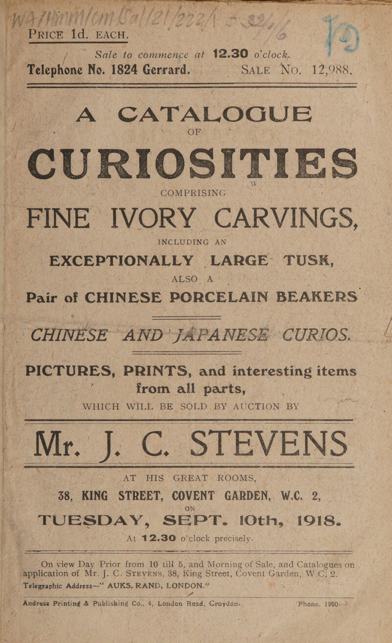 ‘ cd yw f is ce sy z me x gate a id aff a ie Ce, bin [ee peace v9 FA Wey 3 £i; 2 ar | pike 87 Ze ie Ne sete, yd Sta 7 sees \ ae Fi ¥) Ms ea hag Suleiie commence at 12. 30 o ieiack. | ‘Telephone No. 1824 Gerrard. a aL Ee NO. 12088.    CHINESE AND J. ‘PA NESE PICTURES, PRINTS, ae interesting items as from all parts, WHICH pale BE SOLD. BY: fd anger BY  Saint OE AEE esr a sib re Te b Sane ss os ON 5 A | Mr. J. C. STEVENS    ‘ eee ts ca  [Re betty La       a TUESDAY, SEPT. 10th, 1918. t ie At 12.30 o'clock precisely. ; i On view Day Prior from 10 till 5, and } Morning of Sale, and Catalogs on “application of Mr. J. C. STEVENS, 38, King Street, Covent Garden, WoC: i Telegraphic Address—*‘ AUKS, RAND, LONDON.” Sey asta nee “ Z Ne! a = == a, _ | Andress Printing &amp; Publishing Co., 4, London Road, Croydon. ‘Phone, 1960: :  i