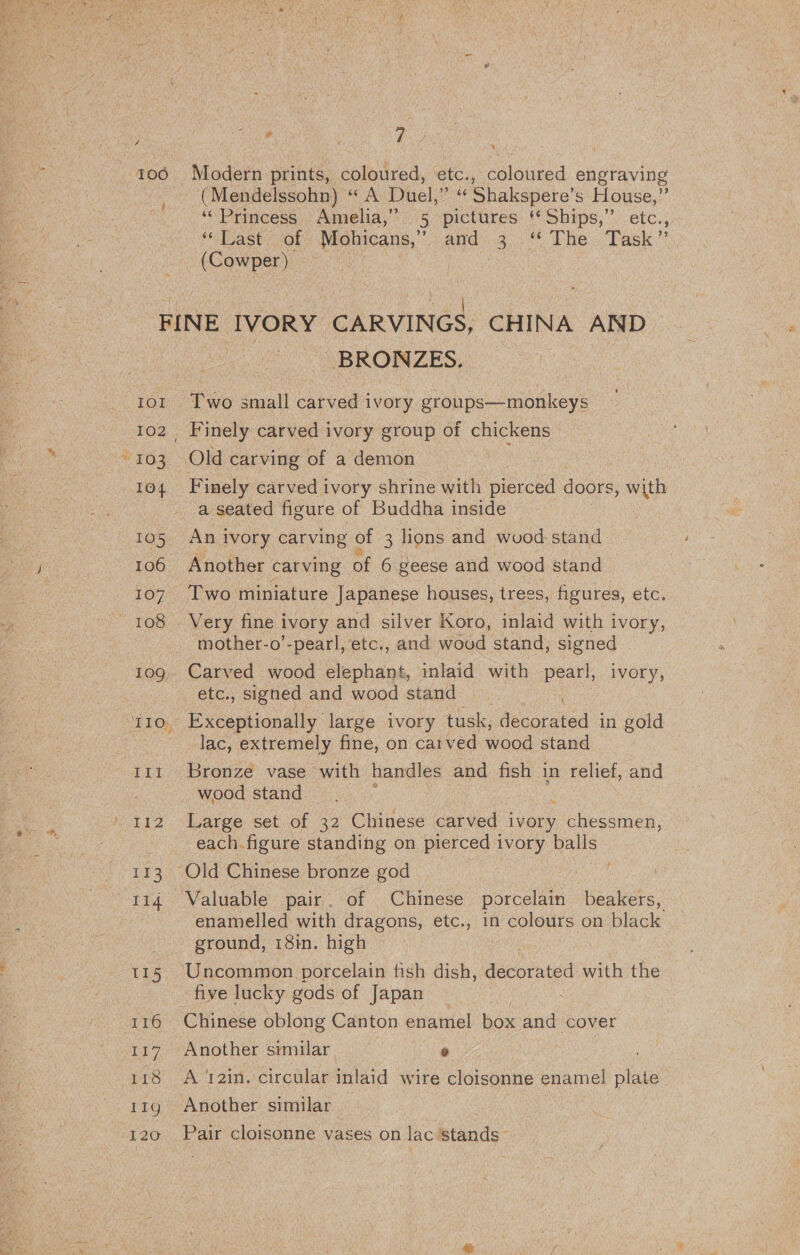 4 ¥ a) 106 Modern prints, coloured, etc., coloured engraving (Mendelssohn) “ A Duel,” ‘¢ Shakspere’s House,” ‘Princess Amelia,” 5 pictures ** Ships,” etc., “Last — of Mohicans,” i aeeg 8 The. Tack (Cowper) (hae as FINE IVORY CARVINGS, CHINA AND BRONZES. | | 101 Two small carved ivory groups—monkeys 102, Finely carved ivory group of chickens “103 Old carving of a demon 104 Finely carved ivory shrine with pierced doors , with a seated figure of Buddha inside | 105 An ivory carving of 3 lions and wuood stand | 106 Another carving of 6 geese and wood stand 107 Two miniature Japanese houses, trees, figures, etc. 108 Very fine i ivory and silver Koro, inlaid with ivory, mother-o’-pearl, etc., and woud stand, signed 10g. Carved wood elephant, inlaid with pearl, ivory, etc., signed and wood stand 110. Exceptionally large ivory tusk, decorated in gold lac, extremely fine, on carved wood stand | 111 Bronze vase with handles and fish in relief, and wood stand 112 Large set of 32 Chinese carved i youy chessmen, » | each figure standing on pierced ivory balls 113 Old Chinese bronze god . 114 Valuable pair. of Chinese porcelain beakers, enamelled with dragons, etc., in colours on black ground, 18in. high 115 Uncommon porcelain fish dish, nueorated with the five lucky gods of Japan 116 Chinese oblong Canton enamel box and cover 117. Another similar e 118 A t2in. circular inlaid wire cloisonne enamel plate 11g Another similar ; 120 Pair cloisonne vases on lac stands