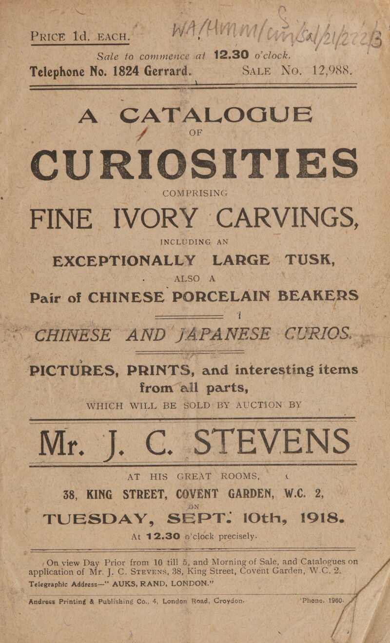 Pd Sle’ to commence at 12, 30 Wolnek:, Telephone No. 1824 Gerrard. SALE) Nos 12;988.    ‘CATALOGUE FINE IVORY | CARVINGS, INCLUDING AN EXCEPTIONALLY LARGE TUSK, “ALSO, A  a6   from” all parts, S WHICH WILL es SOLD BY AUCTION. BY Mr. j._C. STEVENS — AT HIS GREAT ROOMS. &amp; 88, KING STREET, COVENT GARDEN, W.C. 9. n ONY TUESDAY, SEPT: 10th, 1918. At 12.30 6 p' clock he anes       (On view Day Prior from 10 till 5 , and Morning of Sale, and Catalogues on application of Mr. J. C. STEVENS, 38, King Street, Covent Garden, W.C. 2.      