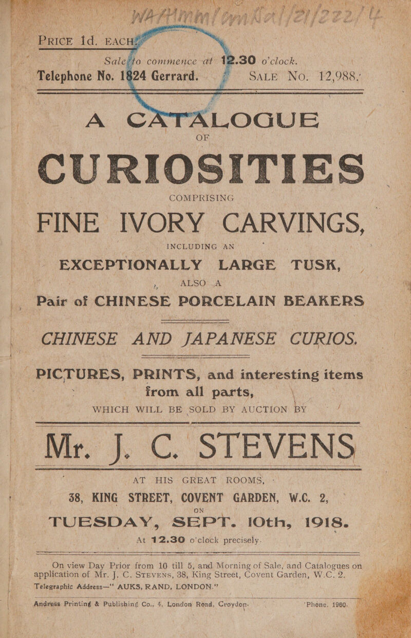  “J Sy Ri — % S °S  Pare td. BACH 1 Salel: ‘a commence -at 12 30 ee | : “Telephone No. 1§ 324 Gerrard. or SaLE No, 12,988.  A CA ALOGUE CURIO SITI COMPRISING FINE IVORY CARVINGS, INCLUDING AN © EXCEPTIONALLY LARGE ‘TUSK, ; ‘ ALSO A Pair of CHINESE PORCELAIN BEAKERS   — CHINESE AND | JA PA ANESE CURIOS. 3 PICTURES, PRINTS, and interesting items | from all parts, — | WHICH WILL BE SOLD BY AUCTION BY ie      AT HIS- GREAT ROOMS, 38, KING STREET, COVENT GARDEN, W.C. 2, TUESDAY, SEPT. 10th, 1918. At 12.30 o'clock precisely. re  On view Day Prior Hake 10 till 5, and Morning of Sale, and Catalogues on a ciation of Mr. J. C. Stevens, 38, King Street, Covent Garden, W. oe 2. on Telegraphic Address—* AUKS, RAND, LONDON.”  Ann WARE yikes   Andvess Printing &amp; Publishing Co., 4, London Road, Croydon. OS &gt; phéne 4980: