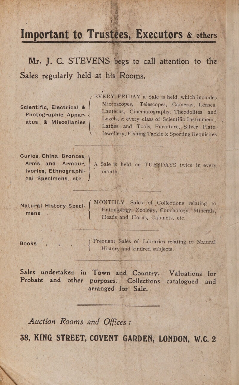  ry STEVENS i to call attention to “the C Sales ee held at hies Rooms. e _ Micgoscopes, Telescopes, Cameras, Lenses, Lanterns, Cinematographs, Theodolites and Levels, &amp; every class of Scientific Instrument ; Lathes and Tools, Furniture, Silver Plate, Mili ie Fishing Tackle &amp; Sporting Requisites / EVERY FRIDAY a Sale is held, which includes Scientific, Electrical &amp; | Photographic Appar. - atus &amp; Miscellanies |  Curios, China, on Arms and Armour, ! A Sale is held on TUE$DAYS twice in every lvories, mee | month. é cal Specimens, etc. Bk peta SE RERENAG SS eatk SEES Seen, nea Ss  ne Natural History Specl- - Entompto » Zoology, Conchologs “Minerals, aoe iplogy, Zoology logy, MONTHLY | Sales” of Collections relating to. Heads and Horns, .Cabinets, etc. J » re ae  Books . : | Frequent Salés of Libraries relating to Natural ee and kindred subjects. SaSEEREEEIREREEEa eee ve  Sales undertaken in Town and Countey: Valuations for Probate and other purposes. Collections catalogued and arranged for Sale. Auction Rooms and Offices: 38, KING STREET, COVENT GARDEN, LONDON, W.C. 2