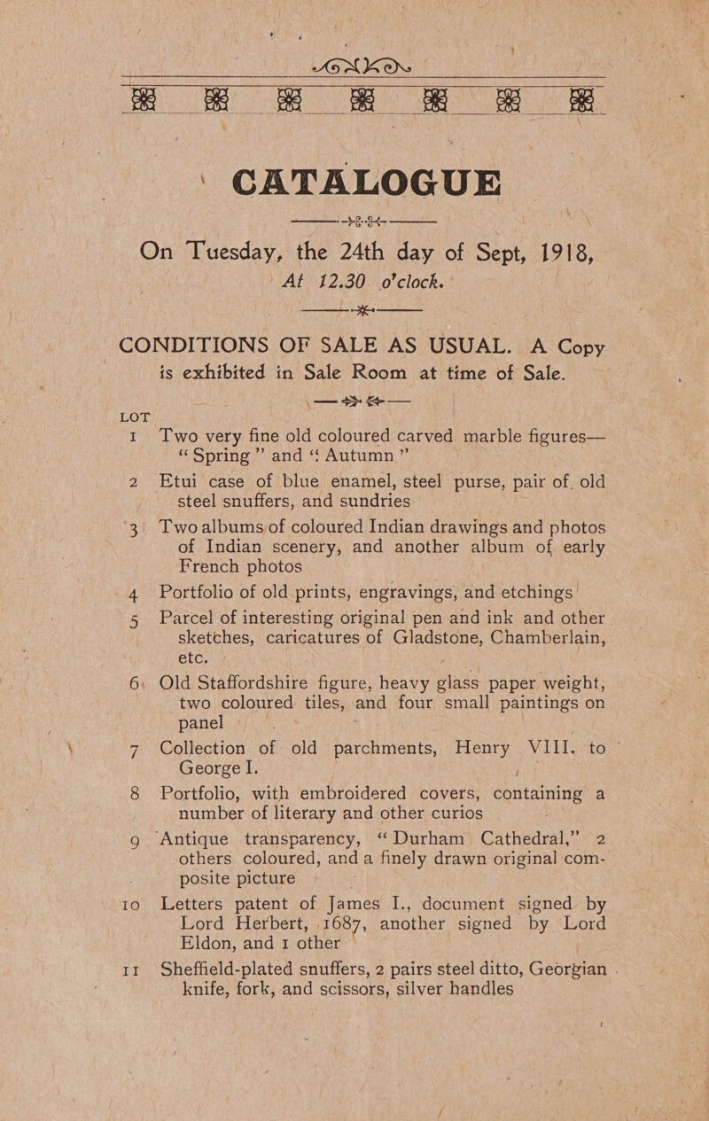 LGNKONS ; ee ek g &amp; - &amp; &amp;  ' CATALOGUE | BEV et tat On Tuesday, the 24th day of Sept, 1918, UAL? 3 2,30.\0 clock. CONDITIONS OF SALE AS USUAL. A Copy is exhibited in Sale Room at time of Sale. ,   LOT | 1 Two very fine old coloured carved marble figures— “ Spring ”’ and ‘“¢ Autumn ”’ 2 Etui case of blue enamel, steel purse, pair of, old steel snuffers, and sundries 3 Twoalbums of coloured Indian drawings and photos of Indian scenery, and another album of early French photos 4. Portfolio of old prints, engravings, and etchings 5 Parcel of interesting original pen and ink and other sketches, caricatures of airceu Chamberlain, etc. 6, Old Staffordshire figure, heavy since paper weight, two coloured tiles, and four small paintings on panel 7 Collection of old parchments, Henry VIII. to | George I. ree 8 Portfolio, with embroidered covers, containing a number of literary and other curios | g Antique transparency, ‘“ Durham Cathedral,” 2 others coloured, anda finely drawn original com- posite picture 10 Letters patent of James I., document signed by Lord Herbert, 1687, another signed by Lord Eldon, and 1 other 11 Sheffield-plated snuffers, 2 pairs steel ditto, Geortian ; knife, fork, and scissors, silver handles