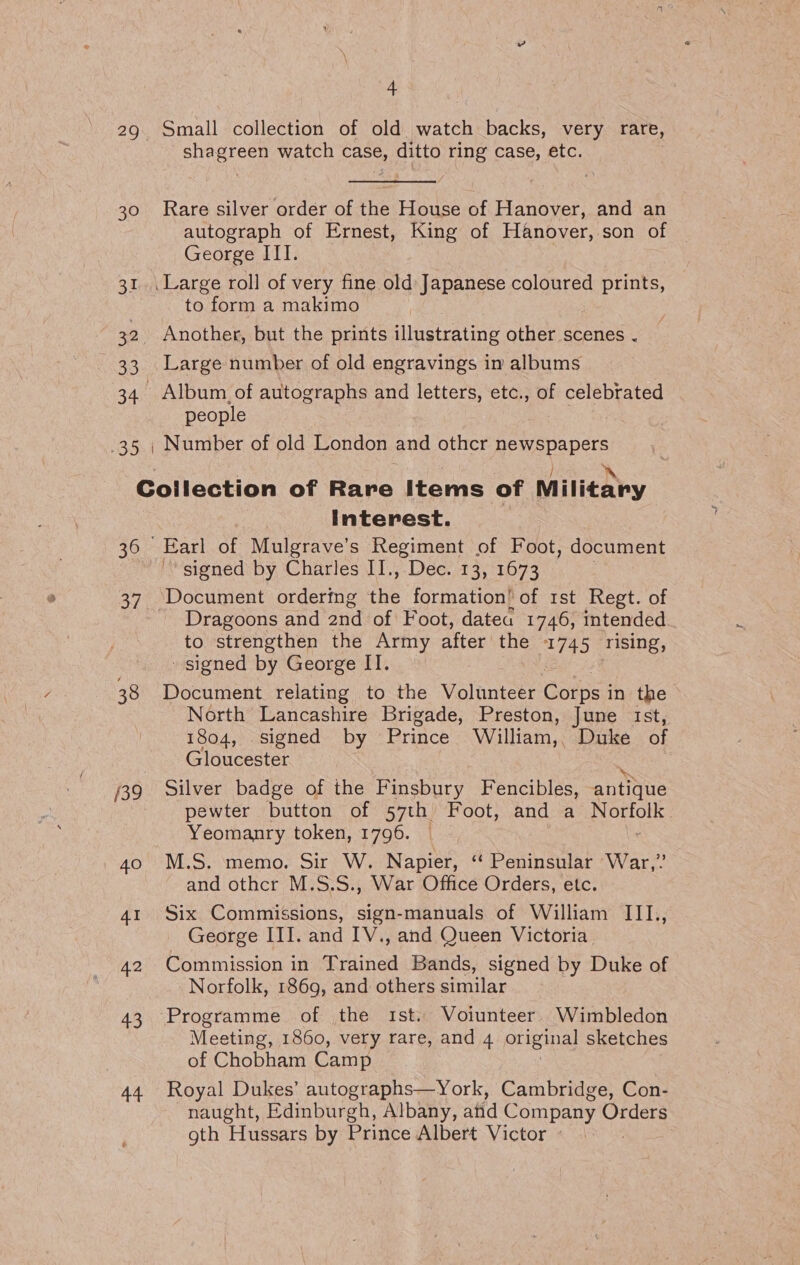 29 Small collection of old watch backs, very rare, shagreen watch case, ditto ring case, etc. 30 Rare silver order of the House of Hanover, and an autograph of Ernest, King of Hanover, son of George III. 31. Large roll of very fine old Japanese coloured te to form a makimo 32. Another, but the prints illustrating other scenes . 33 Large number of old engravings im albums 34. Album, of autographs and letters, etc., of celebrated people .35 , Number of old London and othcr newspapers / ‘ CGoilection of Rare Items of Military Interest. : 36 Earl of Mulgrave’s Regiment of Foot, document ‘signed by Charles II., Dec. 13, 1673 37. Document ordering the formation’ of rst Regt. of _ Dragoons and and of Foot, datea 1746, intended to strengthen the Army after the 1745 rising, - signed by George II. 38 Document relating to the Volunteer Dotbst in the North Lancashire Brigade, Preston, June Ist, 1804, .signed by Prince William,, Duke of Gloucester 739 Silver badge of the Finsbury Fencibles, antique pewter button of 57th Foot, and a Norfolk Yeomanry token, 1796. ; 40 M.S. memo. Sir W. Napier, “ Peninsular War,” and othcr M.S.S., War Office Orders, etc. 41 Six Commissions, sign-manuals of William III, George III. and IV., and Queen Victoria. 42 Commission in Trained Bands, signed by Duke of Norfolk, 1869, and others similar 43 Programme of the ist. Voiunteer Wimbledon Meeting, 1860, very rare, and 4 original sketches of Chobham Camp 44 Royal Dukes’ autographs—York, Cambridge, Con- naught, Edinburgh, Albany, atid Company Orders gth Hussars by Prince Albert Victor »