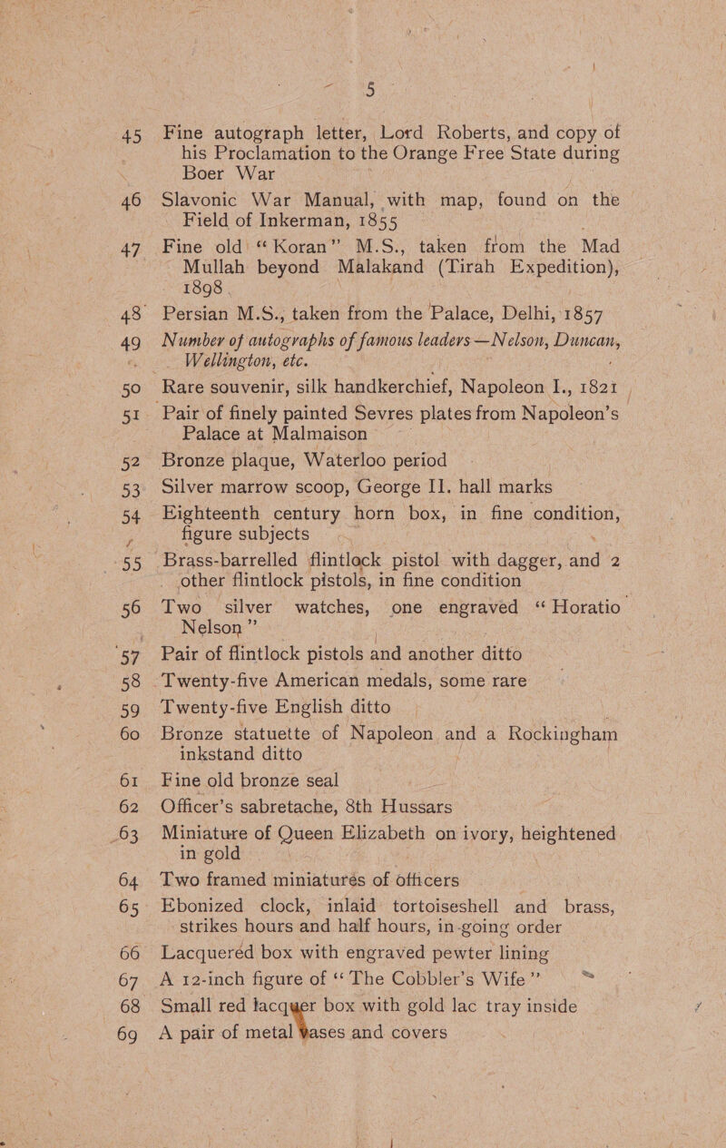 45 46 49 50 33 54 295 56 60 62 63 65 66 68 69 ce bo Fine autograph letter, Lord Roberts, and copy of his Proclamation to the Orange Free State ee Boer War Slavonic War Manual, with map, found on the . Field of Inkerman, 1855 | Fine old “Koran” M.S., taken from the Mad Mullah beyond Malakand (Tirah Expedition), 1808 . Persian M.S., taken from the Palace, Delhi, 1857 Number of autographs of famous leaders iy elson, parent _ Wellington, etc. Rare souvenir, silk handkerchief, Napoleon I., 1821 Palace at Malmaison Bronze plaque, Waterloo period | Silver marrow scoop, George II. hall marks Eighteenth century horn box, in fine eation, figure subjects | other flintlock pistols, in fine condition Two alver watches, one engraved “ Horatio. Nelson ”’ Pair of flintlock pistols arid sie ditto Twenty-five American medals, some rare Twenty- five English ditto Bronze statuette of Napoleon and a Rockingham inkstand ditto Fine old bronze seal : Officer’s sabretache, Sth i acdatc Miniature of Queen Elizabeth on ivory, heightened. in gold Two framed miniatures of officers | Ebonized clock, inlaid tortoiseshell and brass, strikes hours and half hours, in-going order Lacquered box with engraved pewter lining Small red lacquer box with gold lac tray inside A pair of metal Yases and covers