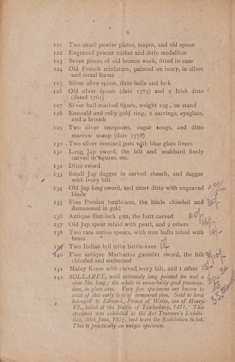 i121 Two small pewter plates, teapot, and old spoon 122 Engraved pewter casket and ditto medallion 123 Seven pieces of old bronze work, fitted in case’ 124 Old French miniature, painted on WOE, in silver and metal frame 125). puyver olive spoon, ditto ladle and fork 126 Old silver Spoon (date 1785) and 2 Trish ditto (dated t76r) 127 Silver hall-marked figure, weight 22¢., on stand &amp; 128 Emerald and ruby gold ine 2 IES eyeglass, -and a brooch 129. Two silver teaspoons, sugar tongs, and ditto matrow sceup (date 1778) | 130 . Two silver mustard pots with blue glass liners Lane owe lap sword, the hilt and scabbard finely “carved inYagures, etc. 132 Ditto sword 133 Small Jap dagger in carved sheath, and dagger with ivory hilt 134 Old Jap long sword, and short ditto with engraved ay blade | aes 135 ine Persian battlé-axe, the blade chiseled and @ damasened in gold 136 Antique flint-lock’ gun, the butt Caled } rg . 137 Old Jap spear inlaid with pearl, and 2 others Ne, 2x 138 Two rare native spears, with iron hafts inlaid with |b brass . : c | a 136 Two Indian hill ae Battles axes le 4140 Fine antique Marhattas gauntlet sword, the hilt) yo chiseled and embossed RAE 141 Malay Krese with carved ivory hilt, and 1 other 19% a} 142 SOLLARET, with extremely long pointed toe and a aoe spuy 71. long ; the whole in remarkably good preserva- © Tox tion, in glass case. Very few specimens ave known to rh exist of this early type of armoured shoe. Satd to have ) belonged to Edward, Prince of Wales, son of Henry.» 4,0: VI, killed at the Battle of Tewkesbury, 147/.° This specomen was exhilited at the Avt Tveasure’s Exhabi- tion, 30th June, 1857, ‘and bears the Exhibition ticket. This is practically an unigue specimen.
