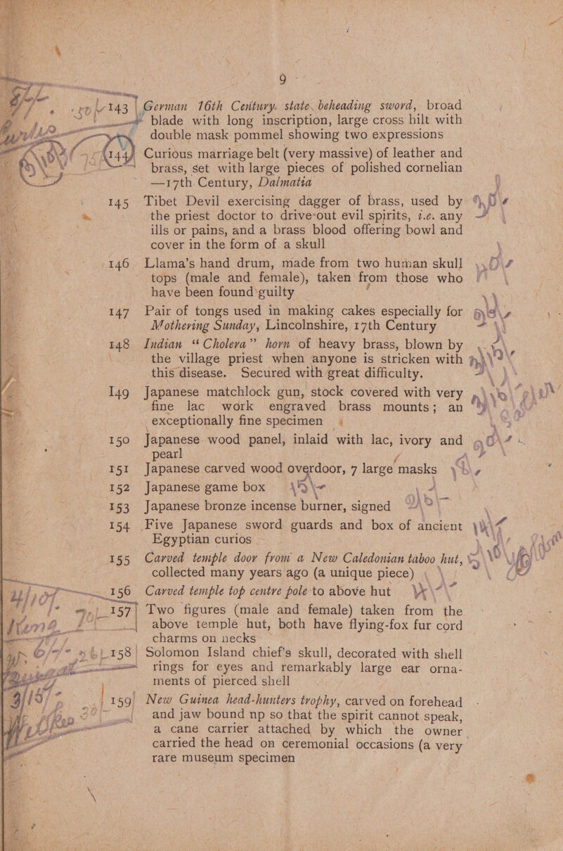  Koiveptites BL ome _— f # £ tO} 6 143 | Fy : aie eascasilae 7 fiP?, 32500 “iit — ‘j ok, % } ~\\ oss 4 9 | German 16th Century. state. beheading sword, bod: .« blade with long inscription, large cross hilt with deste mask pommel showing two expressions Curious marriage belt (very massive) of leather and brass, set with large pieces of polished ena —i7th Century, Dalmatia 146 ‘147 148 I49 ‘150 or 152 153 154 155 entre  es fj 158 ie ee: ae a ON AY TT enle™ | 159)   the priest doctor to drive-out evil spirits, 7.¢. any ills or pains, and a brass blood offering bowl and cover in the form of a skull . Llama’s hand drum, made from two human skull tops (male and female), taken from those who have been found ‘guilty Pair of tongs used in making cakes especially for Mothering Sunday, Lincolnshire, 17th Century Indian “Cholera” horn of heavy brass, blown by this disease. Secured with great difficulty. Japanese matchlock gun, stock covered with very fine lac work engraved brass mounts; an exceptionally fine specimen | Japanese game box \9 \ rie | t a eo Japanese bronze incense ns signed “\~ Egyptian curios | collected many years ago (a unique piece) | Carved temple top centre pole to above hut ve Two figures (male and female) taken from the above temple hut, both have flying- fox fur cord charms on necks: ~ Solomon Island chief’s skull, decorated with shell rings for eyes and remarkably large ear orna- ments of pierced shell New Guinea head-hunters tvophy, carved on Nopshiael and jaw bound np so that the spirit cannot speak, carried the head on ceremonial occasions (a very rare museum specimen  ‘ 