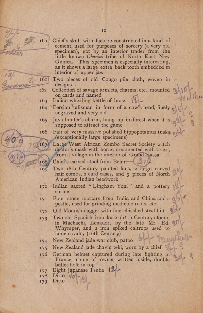      oS ce 173 174 175 176 177 178 17? Io Chief’s skull with face re-constructed in a kind of cement, used for purposes of sorcery (a very old specimen), got by an interior trader from the little known Okarivt tribe of North East New Guinea. This specimen is especially interesting, as it shows a large extra back tooth uel esta In interior of upper jaw - Two pieces of old Congo pile cloth, woven in designs » Collection of savage armlets, charms, etc., mounted a) .\ \o\ on cards and named Pa ad Ls at Indian whistle kettle of brass % ” AES tb \Persian ‘talisman in form of a cow’s head, finely ,, ») i engraved and very old Java hunter’s charm, hung up in; forest when it is. “dy supposed to attract the game a”, c Pair of very massive polished hippopotamus tusks : exceptionally large specimens) ge’ West African Zombo Secret Society witch actor’s mask with horns, ornamented with brass, yfrom a village in the interior of Ces he af Two 18th Century painted fans, 2 large carved ~ hair combs, 2 card cases, and 3 pieces of North American Indian beadwork ) Indian sacred “ Lingham Yoni” and a pottery yey shrine A Four stone mortars from India and Chika and a 4\# pestle, used for grinding medicine roots, etc. | 0 i Old Moorish dagger with fine chiselled steel hilt hy ¢ Two old Spanish iron locks (16th Century) une \, in Machachi, Lenador, by the late Mr. Ed. 3 Whymper, and 2 iron spiked caltrops used a lame cavalry (16th Century) , New Zealand jade war club, patoo gh oy a ‘ é New Zealand jade chavin teki, worn . a chief | wy German helmet captured during late Anan in‘ hh i &amp; France, name of owner written inside, double Dy ’ bullet hole in top — Eight J Panese Tsuba 1D) ? Ditto by Ve Ba Ditto \ ja