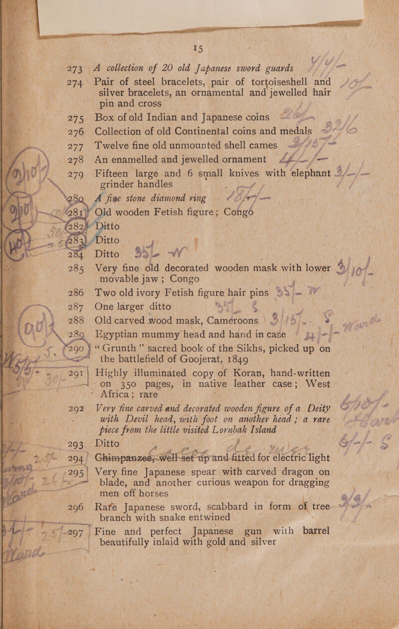 273 A collection of 20 old Jupanese sword euavds 274 Pair of steel bracelets, pair of tortoiseshell and _ silver. bracelets, an ornamental and jewelled hair pin and cross : 275 Box of old Indian and Japanese coins: 276 Collection of old Continental coins and medals 277 Twelve fine old unmounted shell cames oe (278 An enamelled and jewelled ornament Lh jm, re  grinder handles tb. %  A “fine stone diamond ving. 6 iA any Qld wooden Fetish figure Congé “Ditto | 3 ' jee Ditto ” co a 284 Ditto Bd W 285 Very fine old decorated wooden mask with lower movable jaw ; Congo Ceuegs  5 286 Two old ivory Fetish figure hair pins ga- 7 RS 287 One larger ditto |   yy Ri, ~ oe ° a ft ae ¥290 ig ‘Grunth”’ sacred book of the Sikhs, picked up on i —-s<se the battlefield of Goojerat, 1849 291 | Highly illuminated copy of Koran, hand-written —i- on. 350 pages, in native anaes case; West * Africa } rare 292 Very fine carved and decorated wooden figure of a Deity   a a piece from the little visited Lornbak I. sland 293. Ditto ‘ / eva 294 /  Ghimpanzeé;.well Sor Lh on tied for st tect tight ny 295 | Very fine Japanese spear with carved dragon on ~~ blade, and another curious weapon for dragging men off horses branch with snake entwined | ap ©1297 | | Fine and perfect Japanese | gun with barrel ae beautifully inlaid with gold and silver    Magy ie    