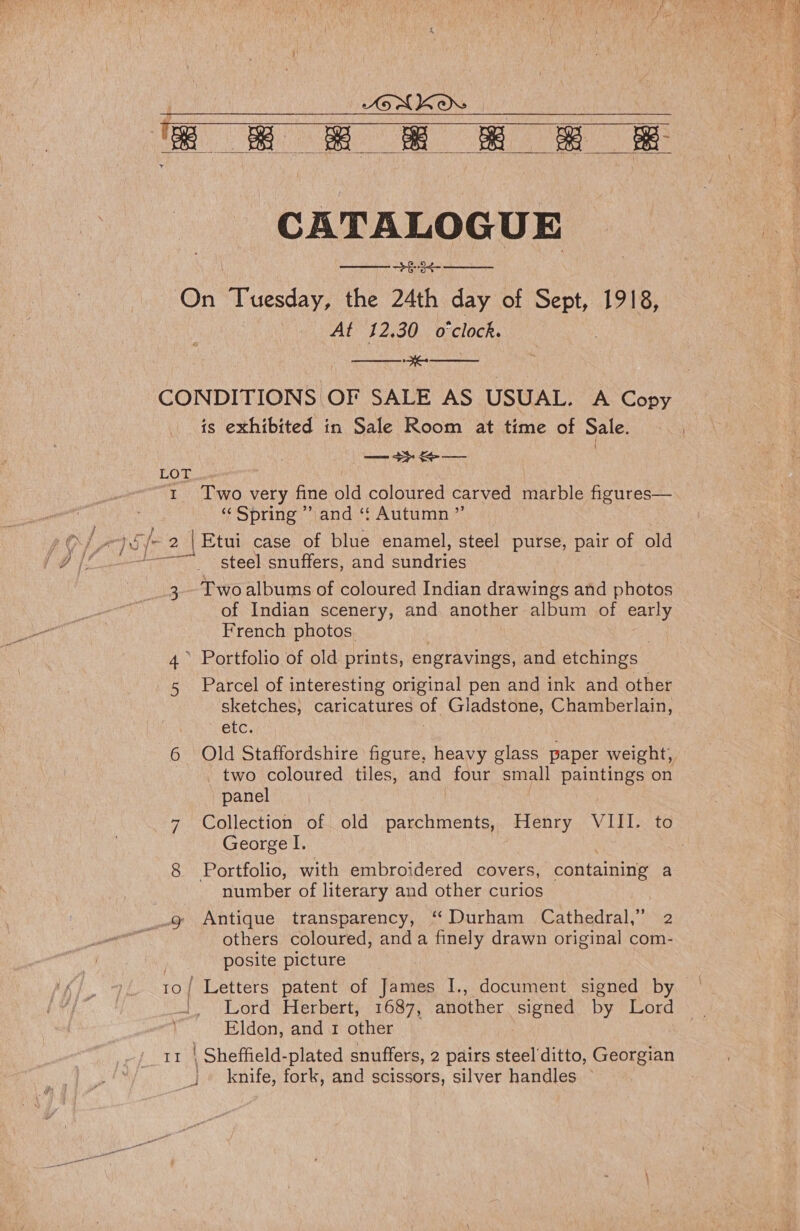 LONKOW &lt; e oe eee  CATALOGUE oe On “Tuesday, the 24th day of Sept, 1918, At 12.30 o'clock.   CONDITIONS OF SALE AS USUAL. A Copy is exhibited in Sale Room at time of Sale. — 3}. — | LOT 1 Two very fine old coloured carved marble figures— «Spring ” and ‘f Autumn ”’ Os &gt; psy 2 |Etui case of blue enamel, steel purse, pair of old | If (# if. steel:snuffers, and sundries 3 Two albums of coloured Indian drawings and photos of Indian scenery, and another album of early French photos. 4 Portfolio of old prints, engravings, and etchings | s Parcel of interesting original pen and ink and other sketches, Canestives of: Gladstone, Chamberlain, etc. 6 Old Staffordshire figure, heavy glass paper weight, _ two coloured tiles, and four small paintings on panel 7 Collection of old parchments, Henry VIII. to George I. | | 8 Portfolio, with embroidered covers, containing a number of literary and other curios g Antique transparency, ‘Durham Cathedral,” 2 others coloured, anda finely drawn original com- posite picture 10/ Letters patent of James I., document signed by — Lord Herbert, 1687, another alae by Lord Eldon, and 1 other knife, fork, and scissors, silver handles — 7 =a 'c y