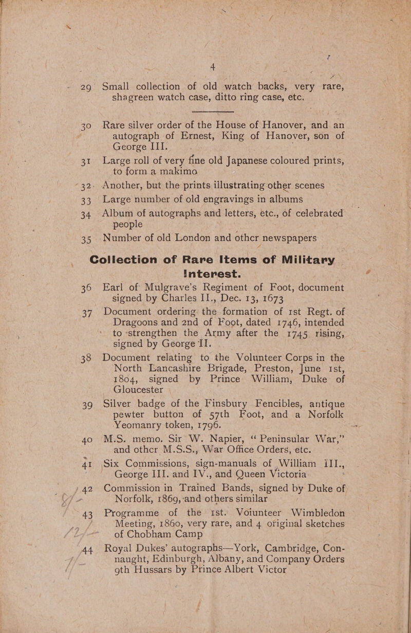 29° Small collection of old watch backs, very rare, shagreen watch case, ditto ring case, etc. ) 30 Rare silver order of the House of Hanover, and an autograph of Ernest, King of Hanover, son of George III. . 31 Large roll of very fine old Japanese coloured prints, to form a makimo : -32. Another, but the prints illustrating other scenes 33 Large number of old engravings in afbaris 34. Album of autographs and letters, StG,, Se celebrated “people ! 35 Number of old London and other newspapers Collection of Rare Items of Military. interest. 36 Earl of Mulgrave’s Regiment of Foot, deonrens signed by Charles II., “Dec. 13, 1673 37. Document ordering ihe formation of rst Regt. of Dragoons and 2nd of Foot, dated 1746, intended to -strengthen the Army after the 1745 rising, signed by George II. 38 Document relating to the Volunteer Corps in the North Lancashire Brigade, Preston, June Ist, 1804, signed by Prince William, Duke of Gloucester | 39 Silver badge of the Finsbury Fencibles, antique pewter button of 57th Foot, and a Norfolk ‘Yeomanry token, 1796. | 40 M.S. memo. Sir W. Napier, ‘‘ Peninsular War,” and othcr M.S.S., War Office Orders, etc. : 41 \Six Commissions, sign-manuals of William iII., George III. and IV., and Queen Victoria 42 Commission in Trained Bands, signed by Duke of Norfolk, 1869, and others similar 43 Programme of the ist. Voiunteer Wimbledon / Meeting, 1860, very rare, and 4 ofiginal sketches of Chobham Camp ,44 Royal Dukes’ autographs—York, Cambridge, Gon. naught, Edinburgh, Albany, and Company Orders oth Hussars by Prince Albert Victor