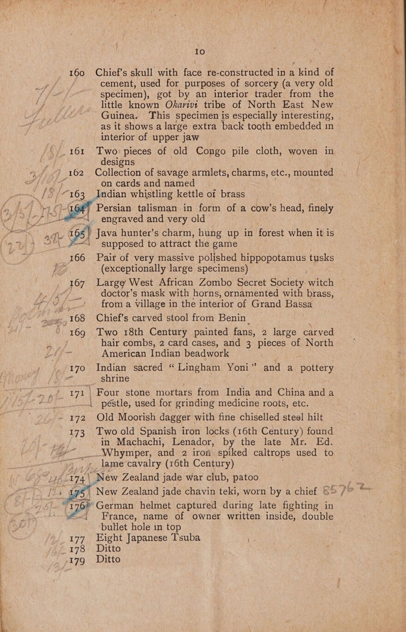| {0 160 Chief’s skull with face re-constructed in a kind of cement, used for purposes of sorcery (a very old specimen), got by an interior trader from the little known Okarivt tribe of North East New Guinea. This specimen is especially interesting, - as it shows a large extra back tooth embedded in interior of upper jaw 161 Two: pieces of old Congo pile cloth, woven in designs 162 Collection of savage armlets, charms, etc., mounted : on cards and named Indian whistling kettle of brass 4 ; Persian talisman in form of a cow’s head, finely / > engraved and very old Lie 155] Java hunter’s charm, hung up in forest when it is 2\_#— supposed to attract the game 166 Pair of very massive polished aes tusks ie (exceptionally large specimens) 167 Large West African Zombo Secret Society. witch ( doctor’s mask with horns, ornamented with brass, from a village in the interior of Grand Bassa i : 168 Chief's carved stool from Benin 169 Two 18th Century painted fans, 2 large carved hair combs, 2 card cases, and 3 pieces “of North American Indian beadwork { 170 Indian sacred “ Lingham Yoni” and a pottery : shrine be 171 | Four stone mortars from India and China anda - péstle, used for grinding medicine roots, etc. 172 Old Moorish dagger with fine chiselled steel hilt 173 Two old Spanish iron locks (16th Century) found in Machachi, Lenador, by the late Mr. Ed. -Whymper, and 2 iron spiked caltrops used to lame cavalry (16th Century) nif Heh New Zealand jade war club, patoo ’ New Zealand jade chavin teki, worn by a chief ' * German helmet captured during late een in France, name of owner written inside, double ‘bullet hole in top 177 Eight Japanese Tsuba 278 Ditto 17g Ditto  