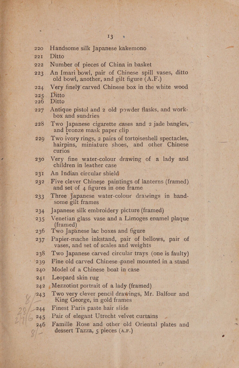 220 221 222 225 224 225 226 227 228 229 230 / 233 234 235 236 237° 238 239 240 241 242 243 246 13 h ‘Hatideome Silk Japanese cae Ditto | Number of pieces of China in basket Very finely carved Chinese box in the white wood Ditto Ditto / Antique pistol and 2 le leans facie, and work- box and sundries and bronze mask paper clip Two ivory rings, 2 pairs of tortoiseshell spectacles, hairpins, miniature shoes, and other Chinese curios Very fine water-colour drawing of a lady and children in leather case An Indian circular shield — and set of 4 figures in one frame Three Japanese water-colour drawings in hand- some gilt frames Japanese silk embroidery picture (framed) Venetian glass vase and a cages enamel plaque (framed) Two Japanese lac boxes and figure Papier-mache inkstand, pair of bellows, pair of vases, and set of scales and weights Two Japanese carved circular trays (one is faulty) Fine old carved Chinese -panel mounted in a stand Model of a Chinese boat in case Leopard skin rug Two very clever pencil drawings, Mr. Balfour and ‘King George, in gold frames Finest Paris paste hair slide Pair of elegant Utrecht velvet curtains Famille Rose and other old Oriental plates and