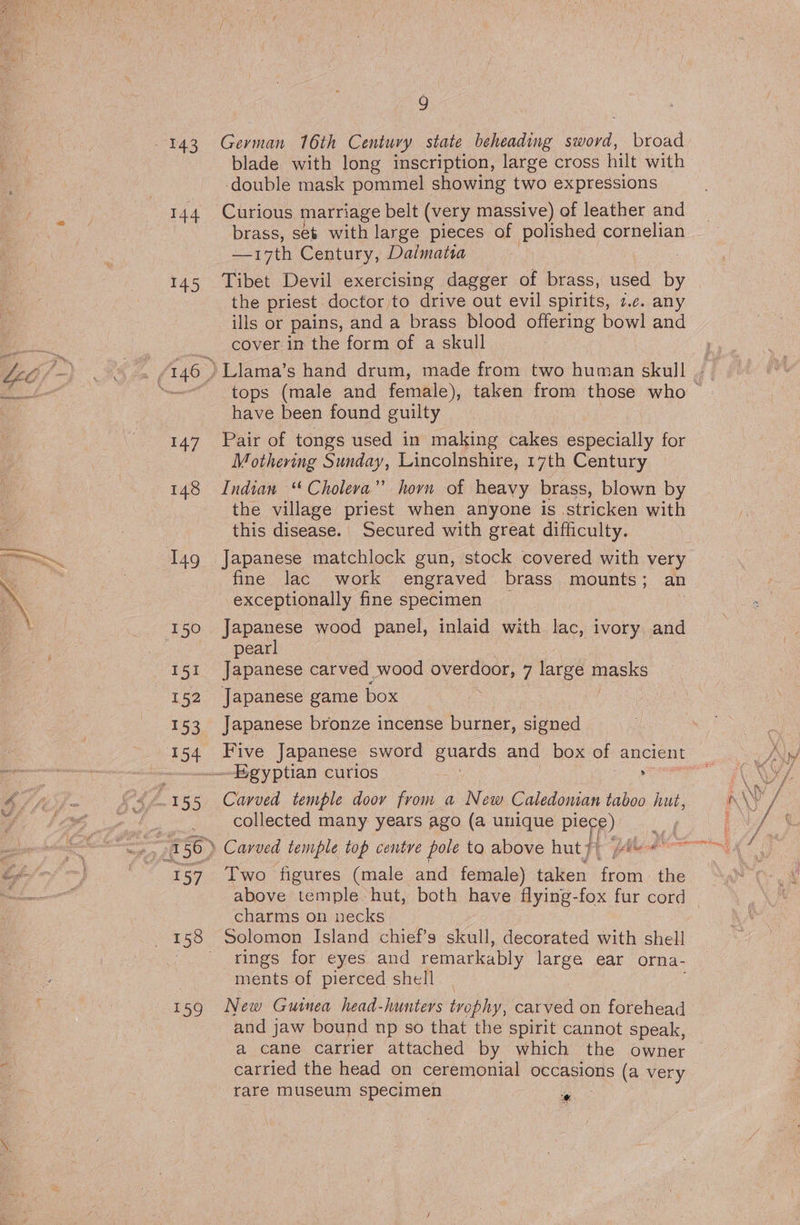 143 German 16th Century state beheading bets. broad blade with long inscription, large cross hilt with double mask pommel showing two expressions 144 Curious marriage belt (very massive) of leather and brass, ses with large pieces of polished cornelian —17th Century, Dalmatia 145 Tibet Devil exercising dagger of brass, used by the priest doctor to drive out evil spirits, 2c. any ills or pains, and a brass blood offering bowl and cover in the form of a skull eg 146 -) Llama’s hand drum, made from two human skull | have been found guilty | 147. Pair of tongs used in making cakes especially for | Mothering Sunday, Lincolnshire, 17th Century 148 Indian “Cholera” horn of heavy brass, blown by the village priest when anyone is stricken with this disease. Secured with great difficulty. I4g Japanese matchlock gun, stock covered with very fine lac work engraved brass mounts ; an exceptionally fine specimen 150 Japanese wood panel, inlaid with lac, ivory and pearl 151 Japanese carved wood overdoor, 7 large parle 152 Japanese game box 153 Japanese bronze incense burner, signed Egyptian curios ’ collected many years ago (a unique piece) 157 Two figures (male and female) taken from. the charms on necks 158 Solomon Island chief’s skull, decorated with shell -.. sings’ for eyes and remarkably large ear orna- ments of pierced shell 159 New Guinea head-hunters trophy, carved on forehead and jaw bound np so that the spirit cannot speak, a cane carrier attached by which the owner carried the head on ceremonial occasions (a very rare museum specimen e.